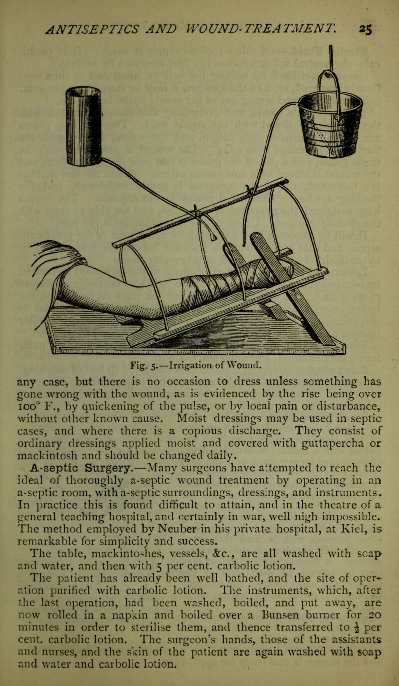 any case, but there is no occasion to dress unless something has gone wrong with the wound, as is evidenced by the rise being over ioo° F., by quickening of the pulse, or by local pain or disturbance, without other known cause. Moist dressings may be used in septic cases, and where there is a copious discharge. They consist of ordinary dressings applied moist and covered with guttapercha or mackintosh and should be changed daily. A-septic Surgery.—Many surgeons have attempted to reach the ideal of thoroughly a-septic wound treatment by operating in an a-septic room, with a-septic surroundings, dressings, and instruments. In practice this is found difficult to attain, and in the theatre of a general teaching hospital, and certainly in war, well nigh impossible. The method employed by Neuber in his private hospital, at Kiel, is remarkable for simplicity and success. The table, mackintoshes, vessels, &c., are all washed with soap and water, and then with 5 per cent, carbolic lotion. The patient has already been well bathed, and the site of oper- ation purified with carbolic lotion. The instruments, which, after the last operation, had been washed, boiled, and put away, are now rolled in a napkin and boiled over a Bunsen burner for 20 minutes in order to sterilise them, and thence transferred to j per cent, carbolic lotion. The surgeon’s hands, those of the assistants and nurses, and the skin of the patient are again washed with soap and water and carbolic lotion.