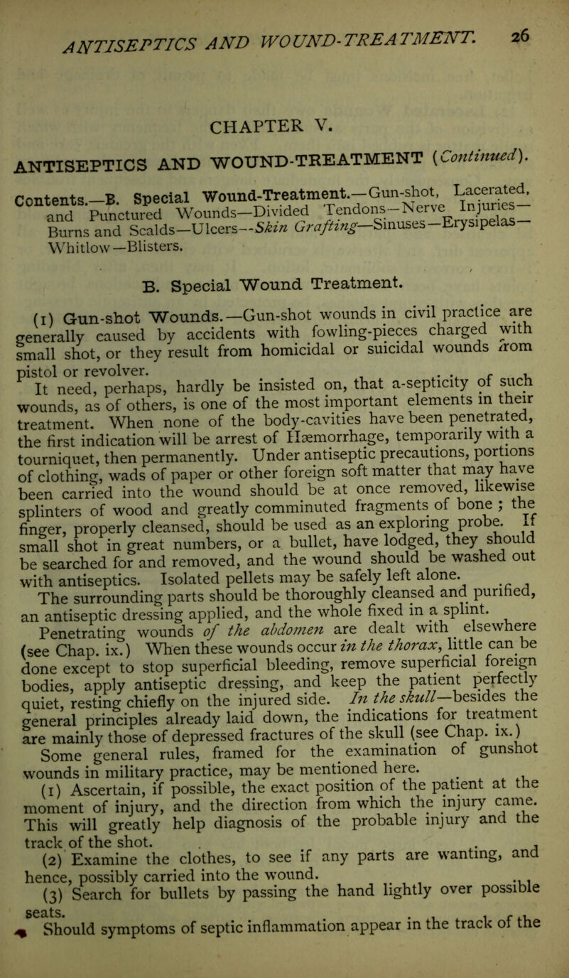 CHAPTER V. ANTISEPTICS AND WOUND-TREATMENT (iContinued). Contents—B Special Wound-Treatment—Gun-shot, Lacerated, and Punctured Wounds—Divided Tendons-Nerve Injuries Burns and Scalds—Ulcers—Skin Grafting— Sinuses-Erysipelas Whitlow —Blisters. B. Special Wound Treatment. (1) Gun-shot Wounds.—Gun-shot wounds in civil practice are generally caused by accidents with fowling-pieces charged with small shot, or they result from homicidal or suicidal wounds /rom pistol or revolver. , . . r , It need, perhaps, hardly be insisted on, that a-septicity of such wounds, as of others, is one of the most important elements in their treatment. When none of the body-cavities have been penetrated, the first indication will be arrest of Haemorrhage, temporarily with a tourniquet, then permanently. Under antiseptic precautions, portions of clothing, wads of paper or other foreign soft matter that may have been carried into the wound should be at once removed, likewise splinters of wood and greatly comminuted fragments of bone ; the finger, properly cleansed, should be used as an exploring probe, small shot in great numbers, or a bullet, have lodged, they should be searched for and removed, and the wound should be washed out with antiseptics. Isolated pellets may be safely left alone. The surrounding parts should be thoroughly cleansed and purified, an antiseptic dressing applied, and the whole fixed in a splint. Penetrating wounds of the abdomen are dealt with elsewhere (see Chap. ix.) When these wounds occur in the thorax, little can be done except to stop superficial bleeding, remove superficial foreign bodies, apply antiseptic dressing, and keep the Patjent perfectly quiet, resting chiefly on the injured side. In the skull—besides the general principles already laid down, the indications for treatment are mainly those of depressed fractures of the skull (see Chap. ix.) Some general rules, framed for the _ examination of gunshot wounds in military practice, may be mentioned here. . (1) Ascertain, if possible, the exact position of the patient at the moment of injury, and the direction from which the injury came. This will greatly help diagnosis of the probable injury and the track of the shot. , (2) Examine the clothes, to see if any parts are wanting, and hence, possibly carried into the wound. (3) Search for bullets by passing the hand lightly over possible ^ Should symptoms of septic inflammation appear in the track of the