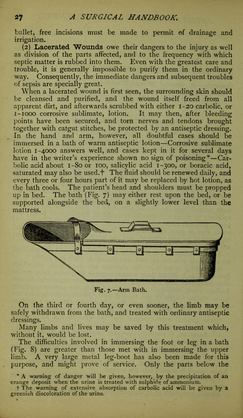 bullet, free incisions must be made to permit of drainage and irrigation. (2) Lacerated Wounds owe their dangers to the injury as well as division of the parts affected, and to the frequency with which septic matter is rubbed into them. Even with the greatest care and trouble, it is generally impossible to purify them in the ordinary way. Consequently, the immediate dangers and subsequent troubles of sepsis are specially great. When a lacerated wound is first seen, the surrounding skin should be cleansed and purified, and the wound itself freed from all apparent dirt, and afterwards scrubbed with either 1-20 carbolic, or 1-1000 corrosive sublimate, lotion. It may then, after bleeding points have been secured, and torn nerves and tendons brought together with catgut stitches, be protected by an antiseptic dressing. In the hand and arm, however, all doubtful cases should be immersed in a bath of warm antiseptic lotion—Corrosive sublimate lotion 1-4000 answers well, and cases kept in it for several days have in the writer’s experience shown no sign of poisoning*—Car- bolic acid about 1-80 or 100, salicylic acid 1-300, or boracic acid, saturated may also be used.t The fluid should be renewed daily, and every three or four hours part of it may be replaced by hot lotion, as the bath cools. The patient’s head and shoulders must be propped up in bed. The bath (Fig. 7) may either rest upon the bed, or be supported alongside the bed, on a slightly lower level than the mattress. On the third or fourth day, or even sooner, the limb may be safely withdrawn from the bath, and treated with ordinary antiseptic dressings. Many limbs and lives may be saved by this treatment which, without it, would be lost. The difficulties involved in immersing the foot or leg in a bath (Fig. 8) are greater than those met with in immersing the upper limb. A very large metal leg-boot has also been made for this purpose, and might prove of service. Only the parts below the * A warning of danger will be given, however, by the precipitation of an orange deposit when the urine is treated with sulphide of ammonium. t The warning of extensive absorption of carbolic acid will be given by a greenish discoloration of the urine.