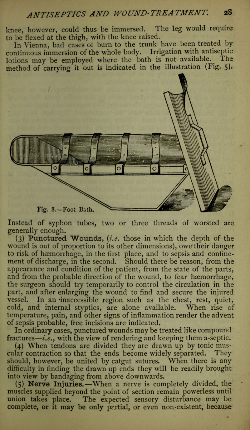 knee, however, could thus be immersed. The leg would require to be flexed at the thigh, with the knee raised. In Vienna, bad cases oi burn to the trunk have been treated by continuous immersion of the whole body. Irrigation with antiseptic lotions may be employed where the bath is not available.. The method of carrying it out is indicated in the illustration (Fig. 5)» Instead of syphon tubes, two or three threads of worsted are generally enough. (3) Punctured Wounds, (i.e. those in which the depth of the wound is out of proportion to its other dimensions), owe their danger to risk of haemorrhage, in the first place, and to sepsis and confine- ment of discharge, in the second. Should there be reason, from the appearance and condition of the patient, from the state of the parts, and from the probable direction of the wound, to fear haemorrhage, the surgeon should try temporarily to control the circulation in the part, and after enlarging the wound to find and secure the injured vessel. In an -inaccessible region such as the chest, rest, quiet, cold, and internal styptics, are alone available. When rise of temperature, pain, and other signs of inflammation render the advent of sepsis probable, free incisions are indicated. In ordinary cases, punctured wounds may be treated like compound fractures—i.e., with the view of rendering and keeping them a-septic. (4) When tendons are divided they are drawn up by tonic mus- cular contraction so that the ends become widely separated. They should, however, be united by catgut sutures. When there is any difficulty in finding the drawn up ends they will be readily brought into view by bandaging from above downwards. (5) Nerve Injuries.—When a nerve is completely divided, the muscles supplied beyond the point of section remain powerless until union takes place. The expected sensory disturbance may be complete, or it may be only partial, or even non-existent, because