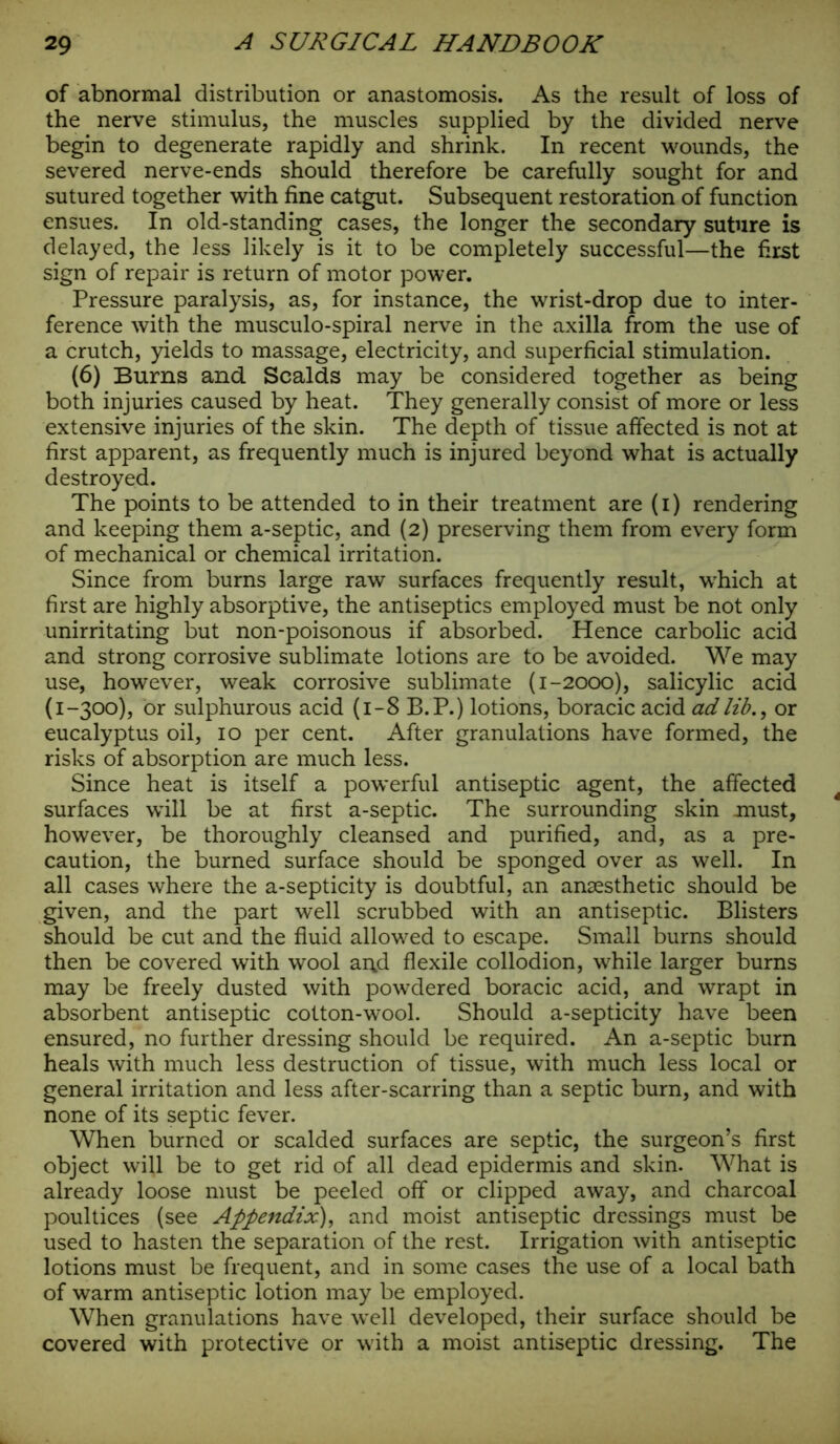 of abnormal distribution or anastomosis. As the result of loss of the nerve stimulus, the muscles supplied by the divided nerve begin to degenerate rapidly and shrink. In recent wounds, the severed nerve-ends should therefore be carefully sought for and sutured together with fine catgut. Subsequent restoration of function ensues. In old-standing cases, the longer the secondary suture is delayed, the less likely is it to be completely successful—the first sign of repair is return of motor power. Pressure paralysis, as, for instance, the wrist-drop due to inter- ference with the musculo-spiral nerve in the axilla from the use of a crutch, yields to massage, electricity, and superficial stimulation. (6) Burns and Scalds may be considered together as being both injuries caused by heat. They generally consist of more or less extensive injuries of the skin. The depth of tissue affected is not at first apparent, as frequently much is injured beyond what is actually destroyed. The points to be attended to in their treatment are (i) rendering and keeping them a-septic, and (2) preserving them from every form of mechanical or chemical irritation. Since from burns large raw surfaces frequently result, which at first are highly absorptive, the antiseptics employed must be not only unirritating but non-poisonous if absorbed. Hence carbolic acid and strong corrosive sublimate lotions are to be avoided. We may use, however, weak corrosive sublimate (1-2000), salicylic acid (1-300), or sulphurous acid (1-8 B.P.) lotions, boracic acid ad lib., or eucalyptus oil, 10 per cent. After granulations have formed, the risks of absorption are much less. Since heat is itself a powerful antiseptic agent, the affected surfaces will be at first a-septic. The surrounding skin must, however, be thoroughly cleansed and purified, and, as a pre- caution, the burned surface should be sponged over as well. In all cases where the a-septicity is doubtful, an anaesthetic should be given, and the part well scrubbed with an antiseptic. Blisters should be cut and the fluid allowed to escape. Small burns should then be covered with wool ar\d flexile collodion, while larger burns may be freely dusted with powdered boracic acid, and wrapt in absorbent antiseptic cotton-wool. Should a-septicity have been ensured, no further dressing should be required. An a-septic burn heals with much less destruction of tissue, with much less local or general irritation and less after-scarring than a septic burn, and with none of its septic fever. When burned or scalded surfaces are septic, the surgeon’s first object will be to get rid of all dead epidermis and skin. What is already loose must be peeled off or clipped away, and charcoal poultices (see Appendix), and moist antiseptic dressings must be used to hasten the separation of the rest. Irrigation with antiseptic lotions must be frequent, and in some cases the use of a local bath of warm antiseptic lotion may be employed. When granulations have well developed, their surface should be covered with protective or with a moist antiseptic dressing. The