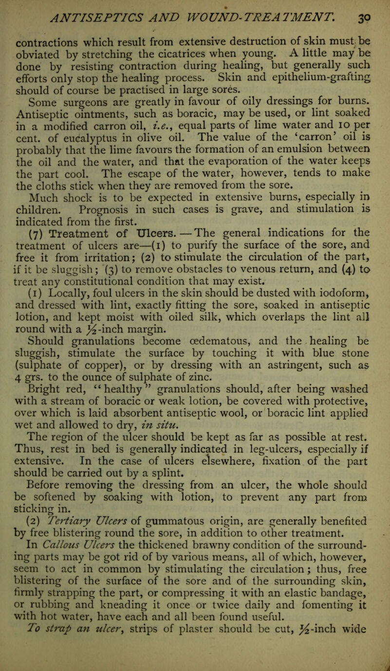 contractions which result from extensive destruction of skin must be obviated by stretching the cicatrices when young. A little may be done by resisting contraction during healing, but generally such efforts only stop the healing process. Skin and epithelium-grafting should of course be practised in large sores. Some surgeons are greatly in favour of oily dressings for burns. Antiseptic ointments, such as boracic, may be used, or lint soaked in a modified carron oil, i.e., equal parts of lime water and 10 per cent, of eucalyptus in olive oil. The value of the ‘carron’ oil is probably that the lime favours the formation of an emulsion between the oil and the water, and that the evaporation of the water keeps the part cool. The escape of the water, however, tends to make the cloths stick when they are removed from the sore. Much shock is to be expected in extensive burns, especially in children. Prognosis in such cases is grave, and stimulation is indicated from the first. (7) Treatment of Ulcers.—The general indications for the treatment of ulcers are—(1) to purify the surface of the sore, and free it from irritation; (2) to stimulate the circulation of the part, if it be sluggish; (3) to remove obstacles to venous return, and (4) to treat any constitutional condition that may exist. (1) Locally, foul ulcers in the skin should be dusted with iodoform, and dressed with lint, exactly fitting the sore, soaked in antiseptic lotion, and kept moist with oiled silk, which overlaps the lint all round with a ^-inch margin. Should granulations become oedematous, and the healing be sluggish, stimulate the surface by touching it with blue stone (sulphate of copper), or by dressing with an astringent, such as 4 grs. to the ounce of sulphate of zinc. Bright red, “healthy” granulations should, after being washed with a stream of boracic or weak lotion, be covered with protective, over which is laid absorbent antiseptic wool, or boracic lint applied wet and allowed to dry, in situ. The region of the ulcer should be kept as far as possible at rest. Thus, rest in bed is generally indicated in leg-ulcers, especially if extensive. In the case of ulcers elsewhere, fixation of the part should be carried out by a splint. Before removing the dressing from an ulcer, the whole should be softened by soaking with lotion, to prevent any part from sticking in. (2) Tertiary Ulcers of gummatous origin, are generally benefited by free blistering round the sore, in addition to other treatment. In Callous Ulcers the thickened brawny condition of the surround- ing parts may be got rid of by various means, all of which, however, seem to act in common by stimulating the circulation; thus, free blistering of the surface of the sore and of the surrounding skin, firmly strapping the part, or compressing it with an elastic bandage, or rubbing and kneading it once or twice daily and fomenting it with hot water, have each and all been found useful. To strap an ulcer, strips of plaster should be cut, j^-inch wide