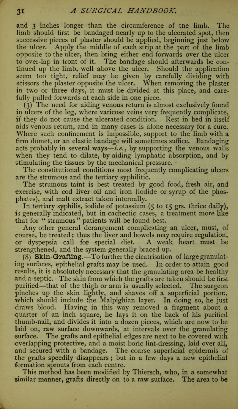 and 3 inches longer than the circumference of tne limb. The limb should first be bandaged nearly up to the ulcerated spot, then successive pieces of plaster should be applied, beginning just below the ulcer. Apply the middle of each strip at the part of the limb opposite to the ulcer, then bring either end forwards over the ulcer to over-lap in lront of it. The bandage should afterwards be con- tinued up the limb, well above the ulcer. Should the application seem too tight, relief may be given by carefully dividing with scissors the plaster opposite the ulcer. When removing the plaster in two or three days, it must be divided at this place, and care- fully pulled forwards at each side in one piece. (3) The need for aiding venous return is almost exclusively found in ulcers of the leg, where varicose veins very frequently complicate, if they do not cause the ulcerated condition. Rest in bed in itself aids venous return, and in many cases is alone necessary for a cure. Where such confinement is impossible, support to the limb with a firm domet, or an elastic bandage will sometimes suffice. Bandaging acts probably in several ways—i.e., by supporting the venous walls when they tend to dilate, by aiding lymphatic absorption, and by stimulating the tissues by the mechanical pressure. The constitutional conditions most frequently complicating ulcers are the strumous and the tertiary syphilitic. The strumous taint is best treated by good food, fresh air, and exercise, with cod liver oil and iron (iodide or syrup of the phos- phates), aixl malt extract taken internally. In tertiary syphilis, iodide of potassium (5 to 15 grs. thrice daily), is generally indicated, but in cachectic cases, a treatment more like that for “ strumous” patients will be found best. Any other general derangement com plica ting an ulcer, must, of course, be treated; thus the liver and bowels may require regulation, or dyspepsia call for special diet. A weak heart must be strengthened, and the system generally braced up. (8) Skin-Grafting.—To further the cicatrisation of large granulat- ing surfaces, epithelial grafts may be used. In order to attain good results, it is absolutely necessary that the granulating area be healthy and a-septic. The skin from which the grafts are taken should be first purified—that of the thigh or arm is usually selected. The surgeon pinches up the skin lightly, and shaves off a superficial portion, which should include the Malpighian layer. In doing so, he just drawrs blood. Having in this way removed a fragment about a quarter of an inch square, he lays it on the back of his purified thumb-nail, and divides it into a dozen pieces, which are now to be laid on, raw surface downwards, at intervals over the granulating surface. The grafts and epithelial edges are next to be covered with overlapping protective, and a moist boric lint-dressing, laid over all, and secured wTith a bandage. The coarse superficial epidermis of the grafts speedily disappears; but in a few days a new epithelial formation sprouts from each centre. This method has been modified by Thiersch, who, in a somewhat similar manner, grafts directly on to a raw surface. The area to be