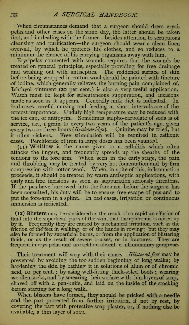 When circumstances demand that a surgeon should dress erysi- pelas and other cases on the same day, the latter should be taken first, and in dealing with the former—besides attention to scrupulous cleansing and purification—the surgeon should wear a clean linen •over-all, by which he protects his clothes, and so reduces to a minimum the chance of his carrying organisms away with him. Erysipelas connected with wounds requires that the wounds be treated on general principles, especially providing for free drainage and washing out with antiseptics. The reddened surface of skin before being wrapped in cotton wool should be painted with tincture ■of iodine, which generally relieves the burning pain complained of. Ichthyol ointment (20 per cent.) is also a very useful application. Watch must be kept for subcutaneous suppuration, and incisions made as soon as it appears. Generally milk diet is indicated. In bad cases, careful nursing and feeding at short intervals are of the •utmost importance. Unduly high temperature may be reduced with the ice cap, or antipyrin. Sometimes sulpho-carbolate of soda is of service, i.e., 1 grain to every two years of the patient’s age, given •every two or three hours (Brakenridge). Quinine may be tried, but it often sickens. Free stimulation will be required in asthenic cases. Perchloride of iron in large doses has been vaunted. (11) Whitlow is the name given to a cellulitis which often attacks the fingers, and frequently spreads up the sheaths of the tendons to the fore-arm. When seen in the early stage, the pain and throbbing may be treated by very hot fomentation and by firm compression with cotton wool. When, in spite of this, inflammation proceeds, it should be treated by warm antiseptic applications, with •early and free incisions as soon as suppuration seriously threatens. If the pus have burrowed into the fore-arm before the surgeon has been consulted, his duty will be to ensure free escape of pus and to put the fore-arm in a splint.. In bad cases, irrigation or continuous immersion is indicated. (12) Blisters may be considered as the result of so rapid an effusion of fluid into the superficial parts of the skin, that the epidermis is raised up by it. Frequently they are caused by mechanical irritation, such as the friction of the'feet in walking, or of the hands in rowing ; but they may .also be formed by superficial burns, or from the application of blistering fluids, or as the result of severe bruises, or in fractures. They are frequent in erysipelas and are seldom absent in inflammatory gangrene. Their treatment will vary with their cause. Blisteredfeet may be prevented by avoiding the too sudden beginning of long walks; by hardening the skin by bathing it in solutions of alum or of chromic acid, 10 per cent.; by using well-fitting thick-soled boots; wearing woollen socles, and by smearing their surface with thin layers of soap, shaved off with a pen-knife, and laid on the inside of the stocking before starting for a long walk. When blisters have formed,, they should be pricked with a needle and the part protected from further irritation, if not by rest, by •covering the part with protective soap plaster, or, if nothing else be available, a thin layer of soap.