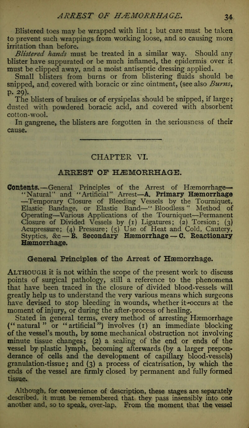 Blistered toes may be wrapped with lint; but care must be taken to prevent such wrappings from working loose, and so causing more irritation than before. Blistered hands must be treated in a similar way. Should any blister have suppurated or be much inflamed, the epidermis over it must be clipped away, and a moist antiseptic dressing applied. Small blisters from burns or from blistering fluids should be snipped, and covered with boracic or zinc ointment, (see also Burns, p. 29). The blisters of bruises or of erysipelas should be snipped, if large; dusted with powdered boracic acid, and covered with absorbent cotton-wool. In gangrene, the blisters are forgotten in the seriousness of their cause. CHAPTER VI. ARREST OF HAEMORRHAGE. Contents.—General Principles of the Arrest of Haemorrhage— “Natural” and “Artificial” Arrest—A. Primary Haemorrhage —Temporary Closure of Bleeding Vessels by the Tourniquet, Elastic Bandage, or Elastic Band—“ Bloodless ” Method of Operating—Various Applications of the Tourniquet—Permanent Closure of Divided Vessels by (1) Ligatures; (2) Torsion; (3) Acupressure; (4) Pressure; (5) Use of Heat and Cold, Cautery, Styptics, &c — B. Secondary Haemorrhage — C. Reactionary Haemorrhage. General Principles of the Arrest of Haemorrhage. Although it is not within the scope of the present work to discuss points of surgical pathology, still a reference to the phenomena that have been traced in the closure of divided blood-vessels will greatly help us to understand the very various means which surgeons have devised to stop bleeding in wounds, whether it occurs at the moment of injury, or during the after-process of healing. Stated in general terms, every method of arresting Haemorrhage (“ natural” or “artificial”) involves (1) an immediate blocking of the vessel’s mouth, by some mechanical obstruction not involving minute tissue changes; (2) a sealing of the end or ends of the vessel by plastic lymph, becoming afterwards (by a larger prepon- derance of cells and the development of capillary blood-vessels) granulation-tissue; and (3) a process of cicatrisation, by which the ends of the vessel are firmly closed by permanent and fully formed tissue. Although, for convenience of description, these stages are separately described, it must be remembered that they pass insensibly into one another and, so to speak, over-lap. From the moment that the vessel