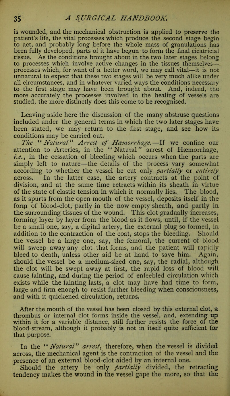 is wounded, and the mechanical obstruction is applied to preserve the patient’s life, the vital processes which produce the second stage begin to act, and probably long before the whole mass of granulations has been fully developed, parts ol it have begun to form the final cicatricial tissue. As the conditions brought about in the two later stages belong to processes which involve active changes in the tissues themselves— processes which, for want of a better word, we may call vital—it is not unnatural to expect that these two stages will be very much alike under all circumstances, and in whatever varied ways the conditions necessary to the first stage may have been brought about. And, indeed, the more accurately the processes involved in the healing of vessels are studied, the more distinctly does this come to be recognised. Leaving aside here the discussion of the many abstruse questions included under the general terms in which the two later stages have been stated, we may return to the first stage, and see how its conditions may be carried out. The “ Natural” Arrest of Hcemorrhage.—If we confine our attention to Arteries, in the “Natural” arrest of Haemorrhage, z.e., in the cessation of bleeding which occurs when the parts are simply left to nature—the details of the process vary somewhat according to whether the vessel be cut only partially or entirely across. In the latter case, the artery contracts at the point of division, and at the same time retracts within its sheath in virtue of the state of elastic tension in which it normally lies. The blood, as it spurts from the open mouth of the vessel, deposits itself in the form of blood-clot, partly in the now empty sheath, and partly in the surrounding tissues of the wound. This clot gradually increases, forming layer by layer from the blood as it flows, until, if the vessel be a small one, say, a digital artery, the external plug so formed, in addition to the contraction of the coat, stops the bleeding. Should the vessel be a large one, say, the femoral, the current of blood will sweep away any clot that forms, and the patient will rapidly bleed to death, unless other aid be at hand to save him. Again, should the vessel be a medium-sized one, say, the radial, although the clot will be swept away at first, the rapid loss of blood will cause fainting, and during the period of enfeebled circulation which exists while the fainting lasts, a clot may have had time to form, large and firm enough to resist further bleeding when consciousness, and with it quickened circulation, returns. After the mouth of the vessel has been closed by this external clot, a thrombus or internal clot forms inside the vessel, and, extending up within it for a variable distance, still further resists the force of the blood-stream, although it probably is not in itself quite sufficient for that purpose. In the “ Natural” az'rest, therefore, when the vessel is divided across, the mechanical agent is the contraction of the vessel and the presence of an external blood-clot aided by an internal one. Should the artery be only partially divided, the retracting tendency makes the wound in the vessel gape the more, so that the
