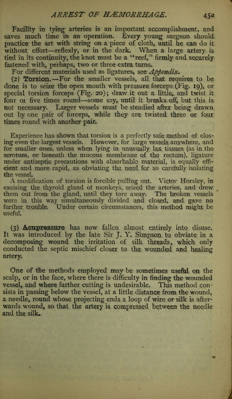 Facility in tying arteries is an important accomplishment, and saves much time in an operation. Every young surgeon should practice the art with string on a piece of cloth, until he. can do it without effort—reflexly, or in the dark. When a large artery is tied in its continuity, the knot must be a “reef,” firmly and securely fastened with, perhaps, two or three extra turns. For different materials used as ligatures, see Appendix. (2) Torsion.—For the smaller vessels, all that requires to be done is to seize the open mouth with pressure, forceps (Tig* 19), or special torsion forceps (Fig. 20); draw it out a little, and twist it four or five times round—some say, until it breaks off, but this is not necessary. Larger vessels must be steadied after being drawn out by one pair of forceps, while they are twisted three or four times round with another pair. Experience has shown that torsion is a perfectly safe method of clos- ing even the largest vessels. However, for large vessels anywhere, and for smaller ones, unless when lying in unusually lax tissues (as in the scrotum, or beneath the mucous membrane Qf the rectum), ligature under antiseptic precautions with absorbable, material, is equally effi- cient and more rapid, as obviating the need, for s_o carefully isolating the vessel. A modification of torsion is forcible pulling out. Victor Horsley, in excising the thyroid gland ot monkeys, seized the arteries, and drew them out from the gland, until they tore away. The broken vessels were in this way simultaneously divided and closed, and gave no further trouble. Under certain circumstances, this method might; be useful. (3) Acupressure has now fallen almost entirely into disuse. It was introduced by the late Sir J. Y. Simpson to obviate in a decomposing wound the irritation of silk threads, which only conducted the septic mischief closer to the wounded and healing artery; One of the methods employed may be sometimes useful on the scalp, or in the face, where there is difficulty in finding the wounded vessel, and where further cutting is undesirable. This method con- sists in passing below the vessel, at a little distance from the wound, a needle, round whose projecting ends a loop of wire or silk is after- wards wound, so that the artery isi compressed between the needle and the silk.