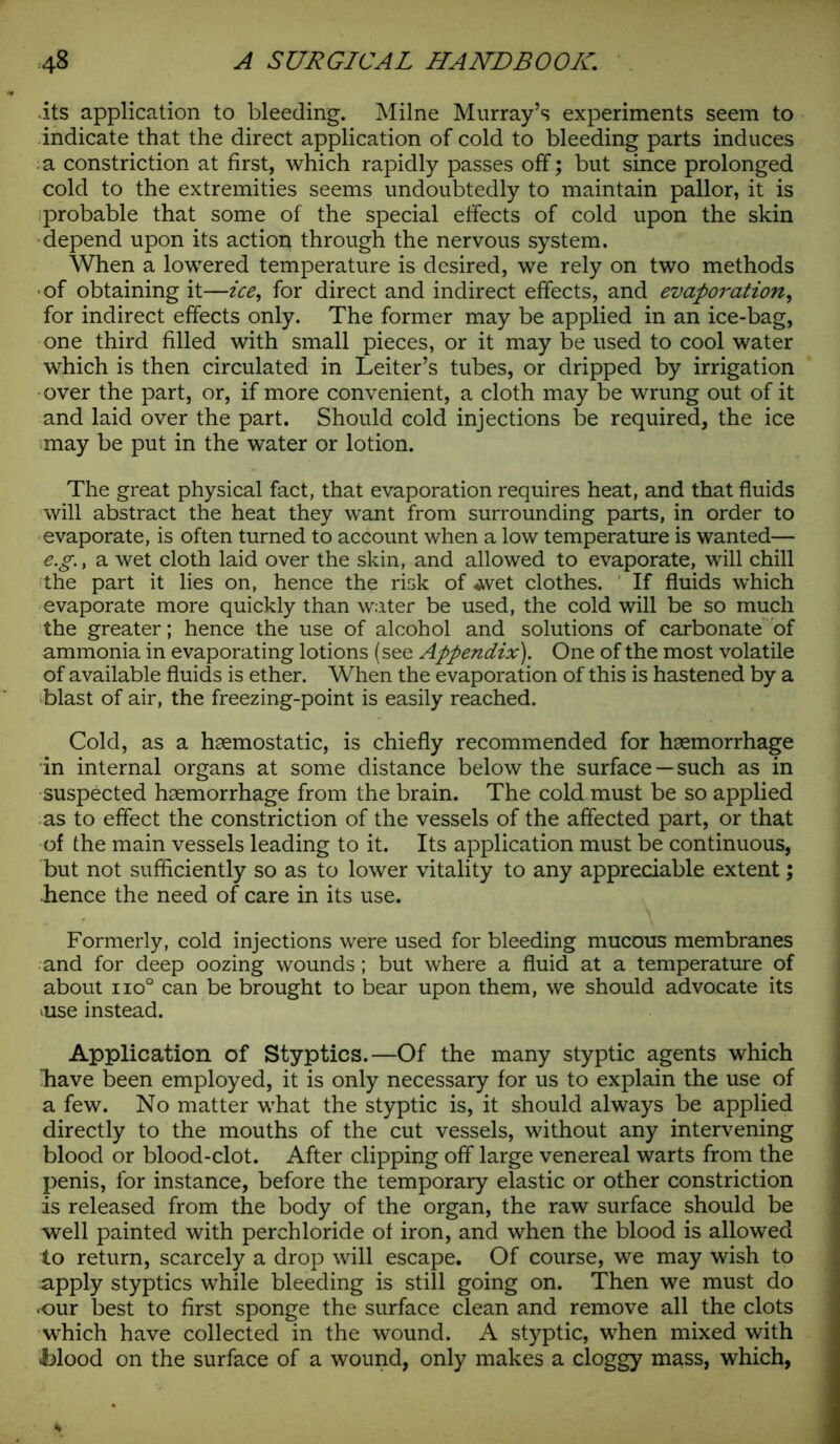 its application to bleeding. Milne Murray’s experiments seem to indicate that the direct application of cold to bleeding parts induces : a constriction at first, which rapidly passes off; but since prolonged cold to the extremities seems undoubtedly to maintain pallor, it is probable that some of the special effects of cold upon the skin depend upon its actioq through the nervous system. When a lowered temperature is desired, we rely on two methods ■ of obtaining it—ice, for direct and indirect effects, and evaporation, for indirect effects only. The former may be applied in an ice-bag, one third filled with small pieces, or it may be used to cool water which is then circulated in Leiter’s tubes, or dripped by irrigation over the part, or, if more convenient, a cloth may be wrung out of it and laid over the part. Should cold injections be required, the ice may be put in the water or lotion. The great physical fact, that evaporation requires heat, and that fluids will abstract the heat they want from surrounding parts, in order to evaporate, is often turned to account when a low temperature is wanted— e.g., a wet cloth laid over the skin, and allowed to evaporate, will chill the part it lies on, hence the risk of wvet clothes. If fluids which evaporate more quickly than water be used, the cold will be so much the greater; hence the use of alcohol and solutions of carbonate of ammonia in evaporating lotions (see Appendix). One of the most volatile of available fluids is ether. When the evaporation of this is hastened by a blast of air, the freezing-point is easily reached. Cold, as a haemostatic, is chiefly recommended for haemorrhage in internal organs at some distance below the surface—such as in suspected haemorrhage from the brain. The cold must be so applied as to effect the constriction of the vessels of the affected part, or that of the main vessels leading to it. Its application must be continuous, but not sufficiently so as to lower vitality to any appreciable extent; .hence the need of care in its use. Formerly, cold injections were used for bleeding mucous membranes and for deep oozing wounds; but where a fluid at a temperature of about iio° can be brought to bear upon them, we should advocate its *use instead. Application of Styptics.—Of the many styptic agents which liave been employed, it is only necessary for us to explain the use of a few. No matter what the styptic is, it should always be applied directly to the mouths of the cut vessels, without any intervening blood or blood-clot. After clipping off large venereal warts from the penis, for instance, before the temporary elastic or other constriction is released from the body of the organ, the raw surface should be well painted with perchloride of iron, and when the blood is allowed to return, scarcely a drop will escape. Of course, we may wish to apply styptics while bleeding is still going on. Then we must do •our best to first sponge the surface clean and remove all the clots which have collected in the wound. A styptic, when mixed with Mood on the surface of a wound, only makes a cloggy mass, which,