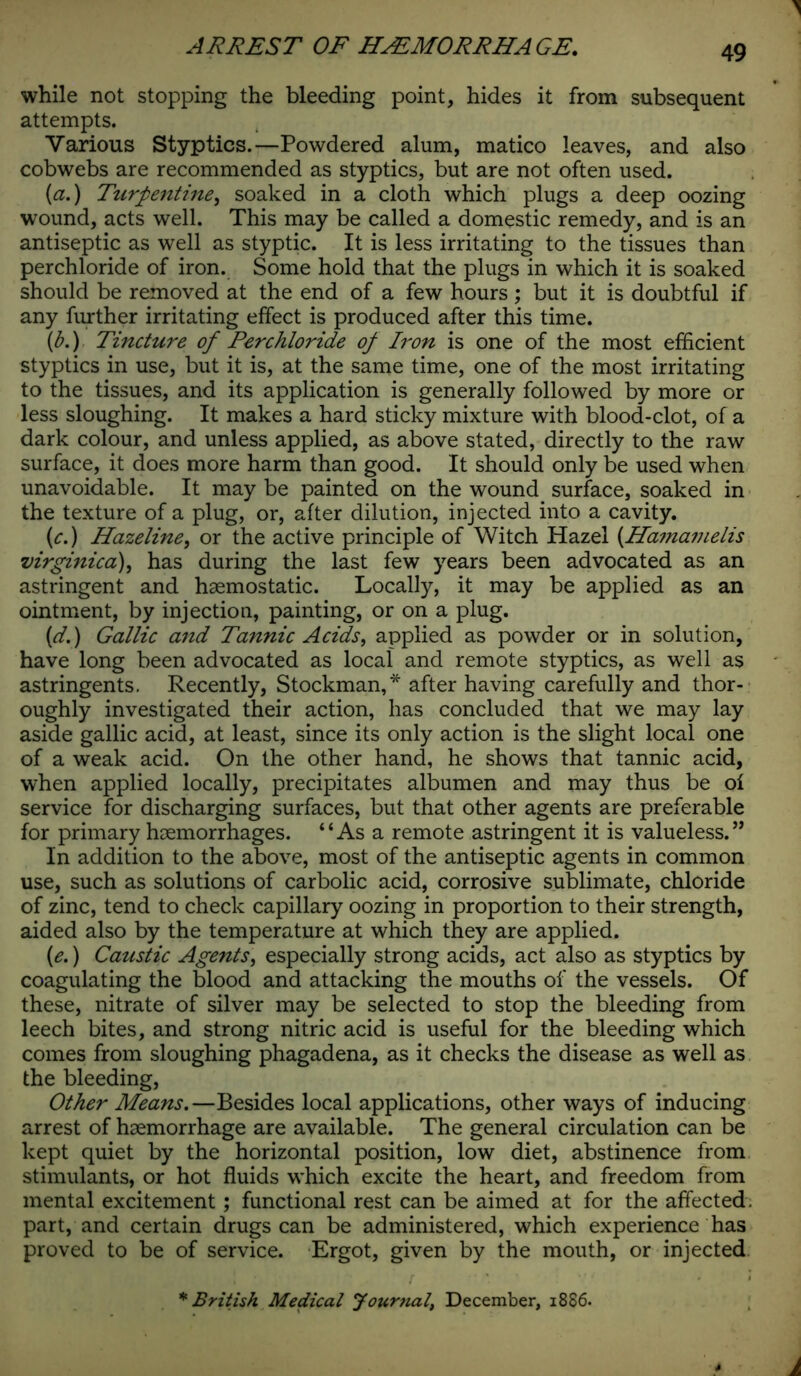 while not stopping the bleeding point, hides it from subsequent attempts. Various Styptics.—Powdered alum, matico leaves, and also cobwebs are recommended as styptics, but are not often used. [a.) Turpentine, soaked in a cloth which plugs a deep oozing wound, acts well. This may be called a domestic remedy, and is an antiseptic as well as styptic. It is less irritating to the tissues than perchloride of iron. Some hold that the plugs in which it is soaked should be removed at the end of a few hours; but it is doubtful if any further irritating effect is produced after this time. (b.) Tincture of Perchloride of Iron is one of the most efficient styptics in use, but it is, at the same time, one of the most irritating to the tissues, and its application is generally followed by more or less sloughing. It makes a hard sticky mixture with blood-clot, of a dark colour, and unless applied, as above stated, directly to the raw surface, it does more harm than good. It should only be used when unavoidable. It may be painted on the wound surface, soaked in the texture of a plug, or, after dilution, injected into a cavity. (c.) Hazeline, or the active principle of Witch Hazel (.Hamamelis mrginica), has during the last few years been advocated as an astringent and haemostatic. Locally, it may be applied as an ointment, by injection, painting, or on a plug. (d.) Gallic and Tannic Acids, applied as powder or in solution, have long been advocated as local and remote styptics, as well as astringents. Recently, Stockman,* after having carefully and thor- oughly investigated their action, has concluded that we may lay aside gallic acid, at least, since its only action is the slight local one of a weak acid. On the other hand, he shows that tannic acid, when applied locally, precipitates albumen and may thus be oi service for discharging surfaces, but that other agents are preferable for primary haemorrhages. “Asa remote astringent it is valueless. ” In addition to the above, most of the antiseptic agents in common use, such as solutions of carbolic acid, corrosive sublimate, chloride of zinc, tend to check capillary oozing in proportion to their strength, aided also by the temperature at which they are applied. (e.) Caustic Agents, especially strong acids, act also as styptics by coagulating the blood and attacking the mouths of the vessels. Of these, nitrate of silver may be selected to stop the bleeding from leech bites, and strong nitric acid is useful for the bleeding which comes from sloughing phagadena, as it checks the disease as well as the bleeding, Other Means.—Besides local applications, other ways of inducing arrest of haemorrhage are available. The general circulation can be kept quiet by the horizontal position, low diet, abstinence from stimulants, or hot fluids which excite the heart, and freedom from mental excitement; functional rest can be aimed at for the affected, part, and certain drugs can be administered, which experience has proved to be of service. Ergot, given by the mouth, or injected * British Medical Journal, December, 1886.
