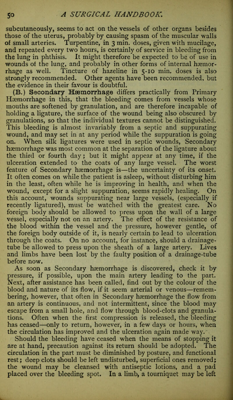 subcutaneously, seems to act on the vessels of other organs besides those of the uterus, probably by causing spasm of the muscular walls of small arteries. Turpentine, in 3 min. doses, given with mucilage, and repeated every two hours, is certainly of service in bleeding from the lung in phthisis. It might therefore be expected to be of use in wounds of the lung, and probably in other forms of internal haemor- rhage as well. Tincture of hazeline in 5-10 min. doses is also strongly recommended. Other agents have been recommended, but the evidence in their favour is doubtful. (B.) Secondary Haemorrhage differs practically from Primary Haemorrhage in this, that the bleeding comes from vessels whose mouths are softened by granulation, and are therefore incapable of holding a ligature, the surface of the wound being also obscured by granulations, so that the individual textures cannot be distinguished. This bleeding is almost invariably from a septic and suppurating wound, and may set in at any period while the suppuration is going on. When silk ligatures were used in septic wounds, Secondary haemorrhage was most common at the separation of the ligature about the third or fourth day; but it might appear at any time, if the ulceration extended to the coats of any large vessel. The worst feature of Secondary haemorrhage is—the uncertainty of its onset. It often comes on while the patient is asleep, without disturbing him in the least, often while he is improving in health, and when the wound, except for a slight suppuration, seems rapidly healing. On this account, wounds suppurating near large vessels, (especially if recently ligatured), must be watched with the greatest care. No foreign body should be allowed to press upon the wall of a large vessel, especially not on an artery. The effect of the resistance of the blood within the vessel and the pressure, however gentle, of the foreign body outside of it, is nearly certain to lead to ulceration through the coats. On no account, for instance, should a drainage- tube be allowed to press upon the sheath of a large artery. Lives and limbs have been lost by the faulty position of a drainage-tube before now. As soon as Secondary haemorrhage is discovered, check it by pressure, if possible, upon the main artery leading to the part. Next, after assistance has been called, find out by the colour of the blood and nature of its flow, if it seem arterial or venous—remem- bering, however, that often in Secondary haemorrhage the flow from an artery is continuous, and not intermittent, since the blood may escape from a small hole, and flow through blood-clots and granula- tions. Often when the first compression is released, the bleeding has ceased—only to return, however, in a few days or hours, when the circulation has improved and the ulceration again made way. Should the bleeding have ceased when the means of stopping it are at hand, precaution against its return should be adopted. The circulation in the part must be diminished by posture, and functional rest; deep clots should be left undisturbed, superficial ones removed; the wound may be cleansed with antiseptic lotions, and a pad placed over the bleeding spot. In a limb, a tourniquet may be left
