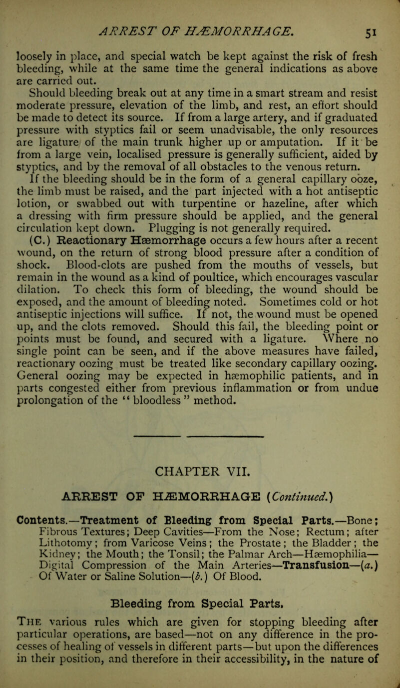 loosely in place, and special watch be kept against the risk of fresh bleeding, while at the same time the general indications as above are carried out. Should bleeding break out at any time in a smart stream and resist moderate pressure, elevation of the limb, and rest, an effort should be made to detect its source. If from a large artery, and if graduated pressure with styptics fail or seem unadvisable, the only resources are ligature of the main trunk higher up or amputation. If it be from a large vein, localised pressure is generally sufficient, aided by styptics, and by the removal of all obstacles to the venous return. If the bleeding should be in the form of a general capillary ooze, the limb must be raised, and the part injected with a hot antiseptic lotion, or swabbed out with turpentine or hazeline, after which a dressing with firm pressure should be applied, and the general circulation kept down. Plugging is not generally required. (C.) Reactionary Haemorrhage occurs a few hours after a recent wound, on the return of strong blood pressure after a condition of shock. Blood-clots are pushed from the mouths of vessels, but remain in the wound as a kind of poultice, which encourages vascular dilation. To check this form of bleeding, the wound should be exposed, and the amount of bleeding noted. Sometimes cold or hot antiseptic injections will suffice. If not, the wound must be opened up, and the clots removed. Should this fail, the bleeding point or points must be found, and secured with a ligature. Where no single point can be seen, and if the above measures have failed, reactionary oozing must be treated like secondary capillary oozing. General oozing may be expected in hsemophilic patients, and in parts congested either from previous inflammation or from undue prolongation of the “ bloodless ” method. CHAPTER VII. ARREST OF HAEMORRHAGE (Contmued.) Contents.—Treatment of Bleeding from Special Parts.—Bone; Fibrous Textures; Deep Cavities—From the Nose; Rectum; after Lithotomy; from Varicose Veins; the Prostate ; the Bladder; the Kidney; the Mouth; the Tonsil; the Palmar Arch—Haemophilia— Digital Compression of the Main Arteries—Transfusion—(a.) Of Water or Saline Solution—(b.) Of Blood. Bleeding from Special Parts. The various rules which are given for stopping bleeding after particular operations, are based—not on any difference in the pro- cesses of healing of vessels in different parts—but upon the differences in their position, and therefore in their accessibility, in the nature of