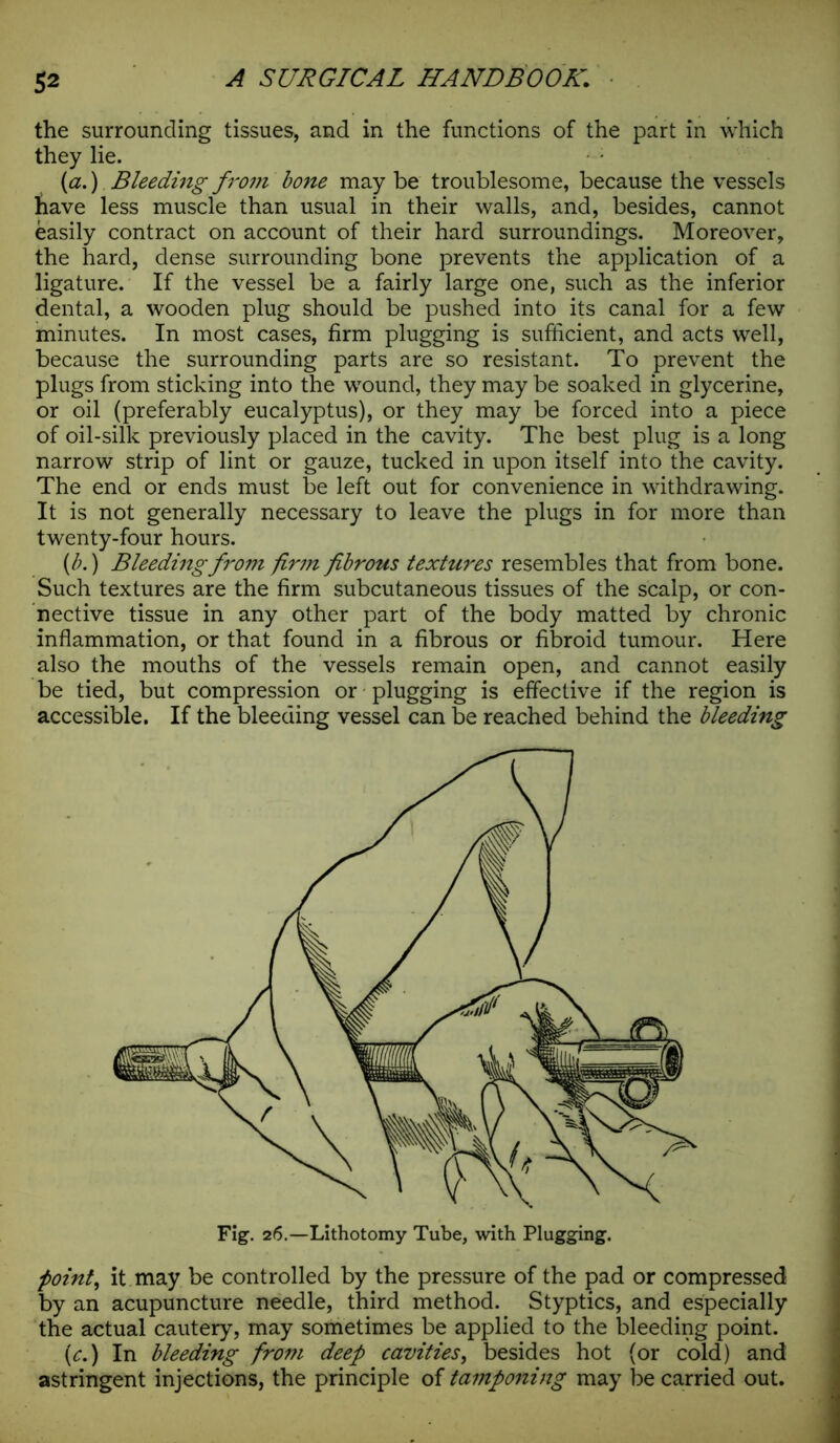 the surrounding tissues, and in the functions of the part in which they lie. {a.) Bleeding from bone may be troublesome, because the vessels have less muscle than usual in their walls, and, besides, cannot easily contract on account of their hard surroundings. Moreover, the hard, dense surrounding bone prevents the application of a ligature. If the vessel be a fairly large one, such as the inferior dental, a wooden plug should be pushed into its canal for a few minutes. In most cases, firm plugging is sufficient, and acts well, because the surrounding parts are so resistant. To prevent the plugs from sticking into the wound, they may be soaked in glycerine, or oil (preferably eucalyptus), or they may be forced into a piece of oil-silk previously placed in the cavity. The best plug is a long narrow strip of lint or gauze, tucked in upon itself into the cavity. The end or ends must be left out for convenience in withdrawing. It is not generally necessary to leave the plugs in for more than twenty-four hours. (b.) Bleeding from firm fibrous textures resembles that from bone. Such textures are the firm subcutaneous tissues of the scalp, or con- nective tissue in any other part of the body matted by chronic inflammation, or that found in a fibrous or fibroid tumour. Here also the mouths of the vessels remain open, and cannot easily be tied, but compression or plugging is effective if the region is accessible. If the bleeding vessel can be reached behind the bleeding point, it may be controlled by the pressure of the pad or compressed by an acupuncture needle, third method. Styptics, and especially the actual cautery, may sometimes be applied to the bleeding point. (c.) In bleeding from deep cavities, besides hot (or cold) and astringent injections, the principle of tamponing may be carried out.