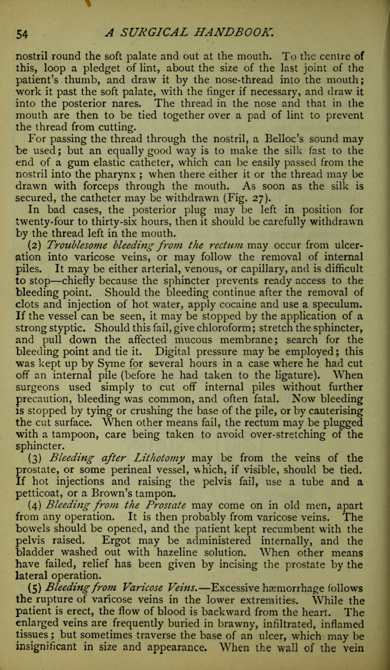nostril round the soft palate and out at the mouth. To the centre of this, loop a pledget of lint, about the size of the last joint of the patient’s thumb, and draw it by the nose-thread into the mouth; work it past the soft palate, with the finger if necessary, and draw it into the posterior nares. The thread in the nose and that in the mouth are then to be tied together over a pad of lint to prevent the thread from cutting. For passing the thread through the nostril, a Belloc’s sound may be used; but an equally good way is to make the silk fast to the end of a gum elastic catheter, which can be easily passed from the nostril into the pharynx ; when there either it or the thread may be drawn with forceps through the mouth. As soon as the silk is secured, the catheter may be withdrawn (Fig. 27). In bad cases, the posterior plug may be left in position for twenty-four to thirty-six hours, then it should be carefully withdrawn by the thread left in the mouth. (2) Troublesome bleeding from the rectum may occur from ulcer- ation into varicose veins, or may follow the removal of internal piles. It may be either arterial, venous, or capillary, and is difficult to stop—chiefly because the sphincter prevents ready access to the bleeding point. Should the bleeding continue after the removal of clots and injection of hot water, apply cocaine and use a speculum. If the vessel can be seen, it may be stopped by the application of a strong styptic. Should this fail, give chloroform; stretch the sphincter, and pull down the affected mucous membrane; search for the bleeding point and tie it. Digital pressure may be employed; this was kept up by Syme for several hours in a case where he had cut off an internal pile (before he had taken to the ligature). When surgeons used simply to cut off internal piles without further precaution, bleeding was common, and often fatal. Now bleeding is stopped by tying or crushing the base of the pile, or by cauterising the cut surface. When other means fail, the rectum may be plugged with a tampoon, care being taken to avoid over-stretching of the sphincter. (3) Bleeding after Lithotomy may be from the veins of the prostate, or some perineal vessel, which, if visible, should be tied. If hot injections and raising the pelvis fail, use a tube and a petticoat, or a Brown’s tampon. (4) Bleeding fro)n the Prostate may come on in old men, apart from any operation. It is then probably from varicose veins. The bowels should be opened, and the patient kept recumbent with the pelvis raised. Ergot may be administered internally, and the bladder washed out with hazeline solution. When other means have failed, relief has been given by incising the prostate by the lateral operation. (5) Bleeding from Varicose Veins.—Excessive haemorrhage follows the rupture of varicose veins in the low^er extremities. While the patient is erect, the flow of blood is backward from the heart. The enlarged veins are frequently buried in brawny, infiltrated, inflamed tissues; but sometimes traverse the base of an ulcer, which may be insignificant in size and appearance. When the wall of the vein