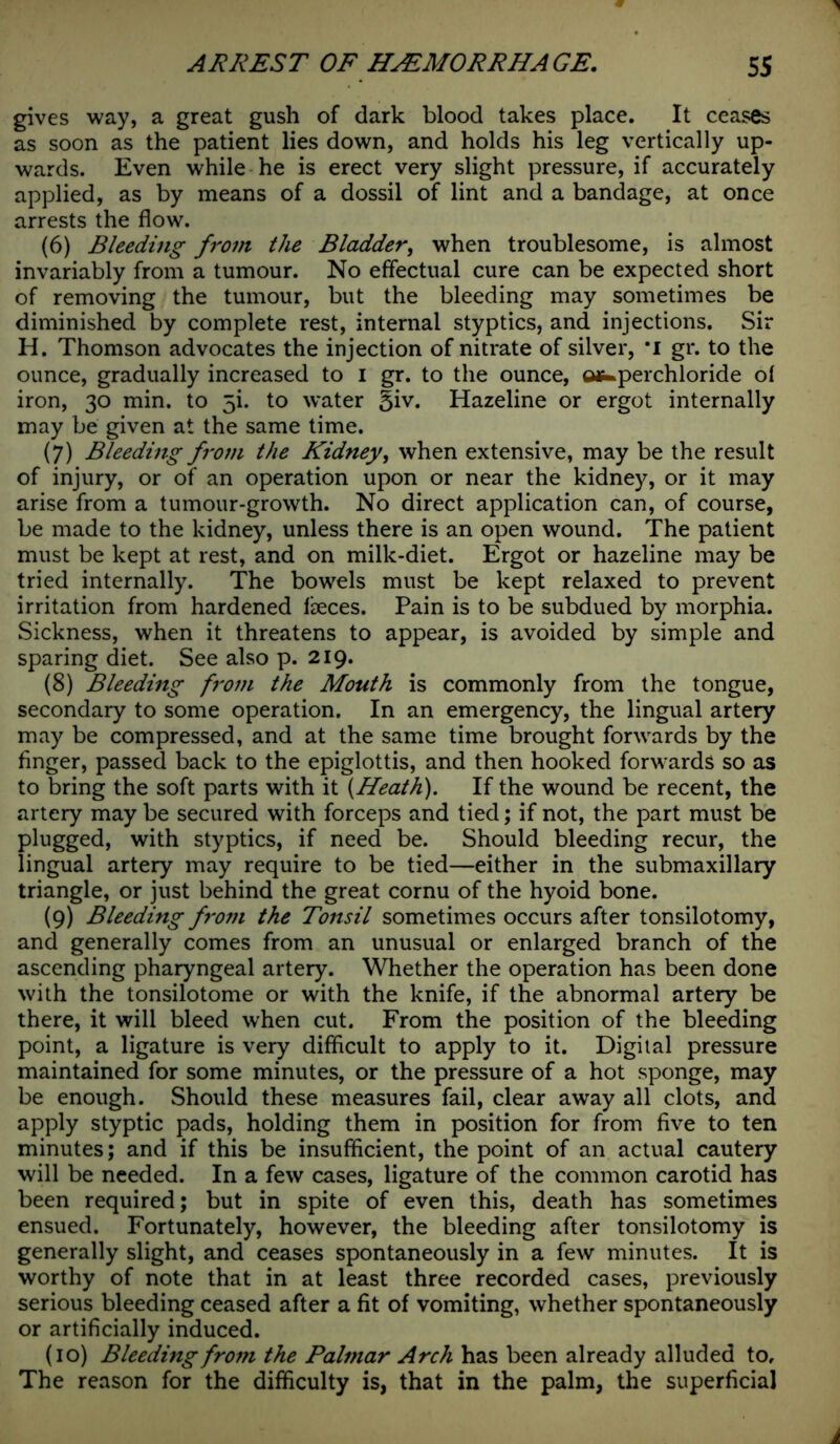 gives way, a great gush of dark blood takes place. It ceases as soon as the patient lies down, and holds his leg vertically up- wards. Even while he is erect very slight pressure, if accurately applied, as by means of a dossil of lint and a bandage, at once arrests the flow. (6) Bleeding from the Bladder, when troublesome, is almost invariably from a tumour. No effectual cure can be expected short of removing the tumour, but the bleeding may sometimes be diminished by complete rest, internal styptics, and injections. Sir H. Thomson advocates the injection of nitrate of silver, ’I gr. to the ounce, gradually increased to I gr. to the ounce, ofc.perchloride ol iron, 30 min. to 5b to water §iv. Hazeline or ergot internally may be given at the same time. (7) Bleeding from the Kidney, when extensive, may be the result of injury, or of an operation upon or near the kidney, or it may arise from a tumour-growth. No direct application can, of course, be made to the kidney, unless there is an open wound. The patient must be kept at rest, and on milk-diet. Ergot or hazeline may be tried internally. The bowels must be kept relaxed to prevent irritation from hardened lheces. Pain is to be subdued by morphia. Sickness, when it threatens to appear, is avoided by simple and sparing diet. See also p. 219. (8) Bleeding from the Mouth is commonly from the tongue, secondary to some operation. In an emergency, the lingual artery may be compressed, and at the same time brought forwards by the finger, passed back to the epiglottis, and then hooked forwards so as to bring the soft parts with it {Heath). If the wound be recent, the artery may be secured with forceps and tied; if not, the part must be plugged, with styptics, if need be. Should bleeding recur, the lingual artery may require to be tied—either in the submaxillary triangle, or just behind the great cornu of the hyoid bone. (9) Bleeding from the Tonsil sometimes occurs after tonsilotomy, and generally comes from an unusual or enlarged branch of the ascending pharyngeal artery. Whether the operation has been done with the tonsilotome or with the knife, if the abnormal artery be there, it will bleed when cut. From the position of the bleeding point, a ligature is very difficult to apply to it. Digital pressure maintained for some minutes, or the pressure of a hot sponge, may be enough. Should these measures fail, clear away all clots, and apply styptic pads, holding them in position for from five to ten minutes; and if this be insufficient, the point of an actual cautery will be needed. In a few cases, ligature of the common carotid has been required; but in spite of even this, death has sometimes ensued. Fortunately, however, the bleeding after tonsilotomy is generally slight, and ceases spontaneously in a few minutes. It is worthy of note that in at least three recorded cases, previously serious bleeding ceased after a fit of vomiting, whether spontaneously or artificially induced. (10) Bleeding from the Palmar Arch has been already alluded to. The reason for the difficulty is, that in the palm, the superficial