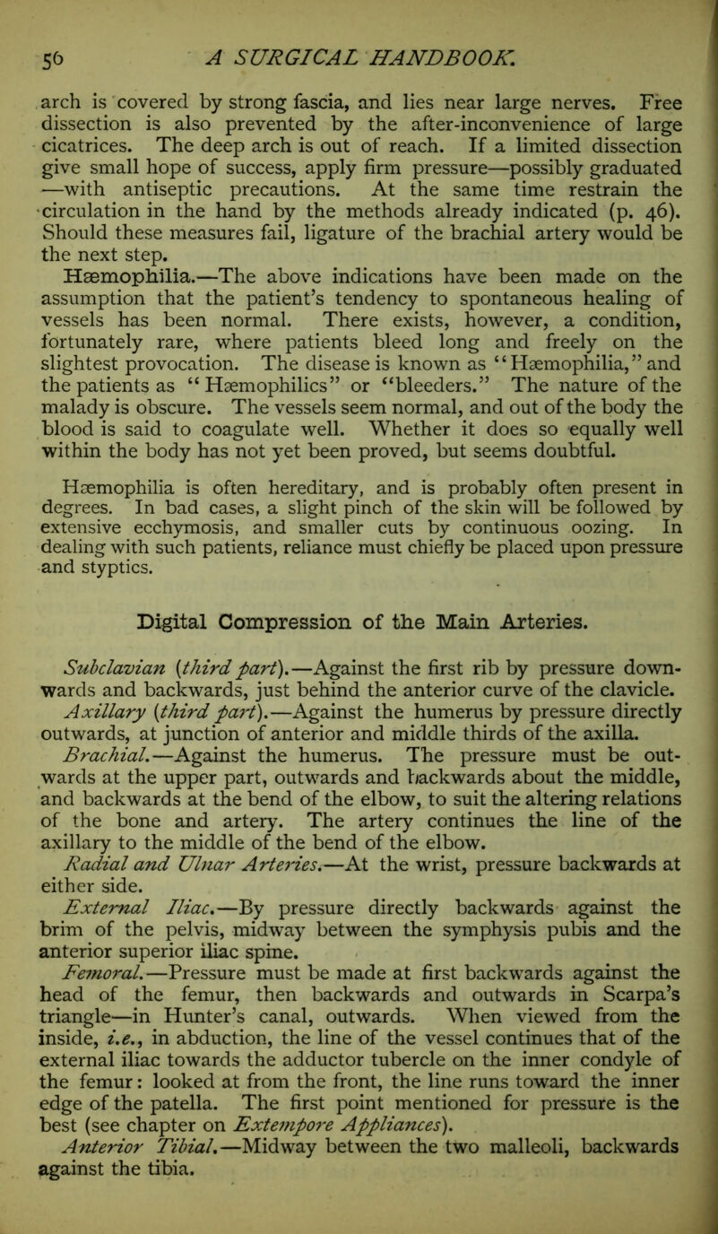 arch is covered by strong fascia, and lies near large nerves. Free dissection is also prevented by the after-inconvenience of large cicatrices. The deep arch is out of reach. If a limited dissection give small hope of success, apply firm pressure—possibly graduated —with antiseptic precautions. At the same time restrain the circulation in the hand by the methods already indicated (p. 46). Should these measures fail, ligature of the brachial artery would be the next step. Haemophilia.—The above indications have been made on the assumption that the patient’s tendency to spontaneous healing of vessels has been normal. There exists, however, a condition, fortunately rare, where patients bleed long and freely on the slightest provocation. The disease is known as ‘ ‘ Haemophilia, ” and the patients as “ Hsemophilics” or “bleeders.” The nature of the malady is obscure. The vessels seem normal, and out of the body the blood is said to coagulate well. Whether it does so equally well within the body has not yet been proved, but seems doubtful. Haemophilia is often hereditary, and is probably often present in degrees. In bad cases, a slight pinch of the skin will be followed by extensive ecchymosis, and smaller cuts by continuous oozing. In dealing with such patients, reliance must chiefly be placed upon pressure and styptics. Digital Compression of the Main Arteries. Subclavian [third part).—Against the first rib by pressure down- wards and backwards, just behind the anterior curve of the clavicle. Axillary [third part).—Against the humerus by pressure directly outwards, at junction of anterior and middle thirds of the axilla. Brachial.—Against the humerus. The pressure must be out- wards at the upper part, outwards and backwards about the middle, and backwards at the bend of the elbow, to suit the altering relations of the bone and artery. The artery continues the line of the axillary to the middle of the bend of the elbow. Radial and Ulnar Arteries.—At the wrist, pressure backwards at either side. External Iliac.—By pressure directly backwards against the brim of the pelvis, midway between the symphysis pubis and the anterior superior iliac spine. Femoral.—Pressure must be made at first backwards against the head of the femur, then backwards and outwards in Scarpa’s triangle—in Hunter’s canal, outwards. When viewed from the inside, i.e., in abduction, the line of the vessel continues that of the external iliac towards the adductor tubercle on the inner condyle of the femur: looked at from the front, the line runs toward the inner edge of the patella. The first point mentioned for pressure is the best (see chapter on Extempore Appliances). Anterior Tibial.—Midway between the two malleoli, backwards against the tibia.