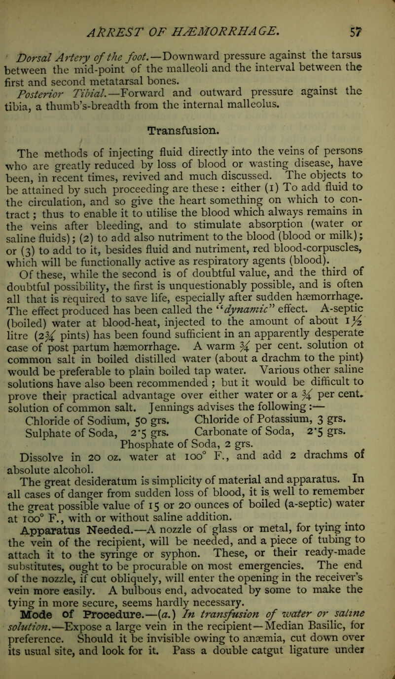 Dorsal Artery of the Downward pressure against the tarsus between the mid-point of the malleoli and the interval between the first and second metatarsal bones. Posterior Tibial. —Forward and outward pressure against the tibia, a thumb’s-breadth from the internal malleolus. Transfusion. The methods of injecting fluid directly into the veins of persons who are greatly reduced by loss of blood or wasting disease, have been, in recent times, revived and much discussed. The objects to be attained by such proceeding are these : either (i) To add fluid to the circulation, and so give the heart something on which to con- tract ; thus to enable it to utilise the blood which always remains in the veins after bleeding, and to stimulate absorption (water or saline fluids); (2) to add also nutriment to the blood (blood or milk); or (3) to add to it, besides fluid and nutriment, red blood-corpuscles, which will be functionally active as respiratory agents (blood). _ Of these, while the second is of doubtful value, and the third of doubtful possibility, the first is unquestionably possible, and is often all that is required to save life, especially after sudden haemorrhage. The effect produced has been called the “dynamic” effect. A-septic (boiled) water at blood-heat, injected to the amount of about 1 ]/z litre {2% pints) has been found sufficient in an apparently desperate case of post partum haemorrhage. A warm % per cent, solution ot common salt in boiled distilled water (about a drachm to the pint) would be preferable to plain boiled tap water. Various other saline solutions have also been recommended ; but it would be difficult to prove their practical advantage over either water or a ^ per cent* solution of common salt. Jennings advises the following :— Chloride of Sodium, 50 grs. Chloride of Potassium, 3 grs. Sulphate of Soda, 2*5 grs. Carbonate of Soda, 2*5 grs. Phosphate of Soda, 2 grs. Dissolve in 20 oz. water at ioo° F., and add 2 drachms of absolute alcohol. The great desideratum is simplicity of material and apparatus. In all cases of danger from sudden loss of blood, it is well to remember the great possible value of 15 or 20 ounces of boiled (a-septic) water at ioo° F., with or without saline addition. Apparatus Needed.—A nozzle of glass or metal, for tying into the vein of the recipient, will be needed, and a piece of tubing to attach it to the syringe or syphon. These, or their ready-made substitutes, ought to be procurable on most emergencies. The end of the nozzle, if cut obliquely, will enter the opening in the receiver s vein more easily. A bulbous end, advocated by some to make the tying in more secure, seems hardly necessary. Mode of Procedure.—(a.) In transfusion of water or saline solution.—Expose a large vein in the recipient—Median Basilic, for preference. Should it be invisible owing to anaemia, cut down over its usual site, and look for it. Pass a double catgut ligature under