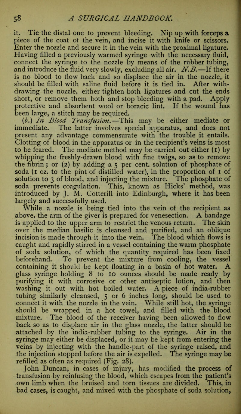 it. Tie the distal one to prevent bleeding. Nip up with forceps a piece of the coat ot the vein, and incise it with knife or scissors. Enter the nozzle and secure it in the vein with the proximal ligature. Having filled a previously warmed syringe with the necessary fluid, connect the syringe to the nozzle by means of the rubber tubing, and introduce the fluid very slowly, excluding all air. N.B.—If there is no blood to flow back and so displace the air in the nozzle, it should be filled with saline fluid before it is tied in. After with- drawing the nozzle, either tighten both ligatures and cut the ends short, or remove them both and stop bleeding with a pad. Apply protective and absorbent wool or boracic lint. If the wound has been large, a stitch may be required. {b.) In Blood Transfusion.—This may be either mediate or immediate. The latter involves special apparatus, and does not present any advantage commensurate with the trouble it entails. Clotting of blood in the apparatus or in the recipient’s veins is most to be feared. The mediate method may be carried out either (i) by whipping the freshly-drawn blood with fine twigs, so as to remove the fibrin; or (2) by adding a 5 per cent, solution of phosphate of soda (1 oz. to the pint of distilled water), in the proportion of 1 of solution to 3 of blood, and injecting the mixture. The phosphate of soda prevents coagulation. This, known as Hicks’ method, was introduced by J. M. Cotterill into Edinburgh, where it has been largely and successfully used. While a nozzle is being tied into the vein of the recipient as above, the arm of the giver is prepared for venesection. A bandage is applied to the upper arm to restrict the venous return. The skin over the median basilic is cleansed and purified, and an oblique incision is made through it into the vein. The blood which flows is caught and rapidly stirred in a vessel containing the warm phosphate of soda solution, of which the quantity required has been fixed beforehand. To prevent the mixture from cooling, the vessel containing it should be kept floating in a basin of hot water. A glass syringe holding 8 to 10 ounces should be made ready by purifying it with corrosive or other antiseptic lotion, and then washing it out with hot boiled water. A piece of india-rubber tubing similarly cleansed, 5 or 6 inches long, should be used to connect it with the nozzle in the vein. While still hot, the syringe should be wrapped in a hot towel, and filled with the blood mixture. The blood of the receiver having been allowed to flow back so as to displace air in the glass nozzle, the latter should be attached by the india-rubber tubing to the syringe. Air in the syringe may either be displaced, or it may be kept from entering the veins by injecting with the handle-part of the syringe raised, and the injection stopped before the air is expelled. The syringe may be refilled as often as required (Fig. 28). John Duncan, in cases of injury, has modified the process of transfusion by reinfusing the blood, which escapes from the patient’s own limb when the bruised and torn tissues are divided. This, in bad cases, is caught, and mixed with the phosphate of soda solution,