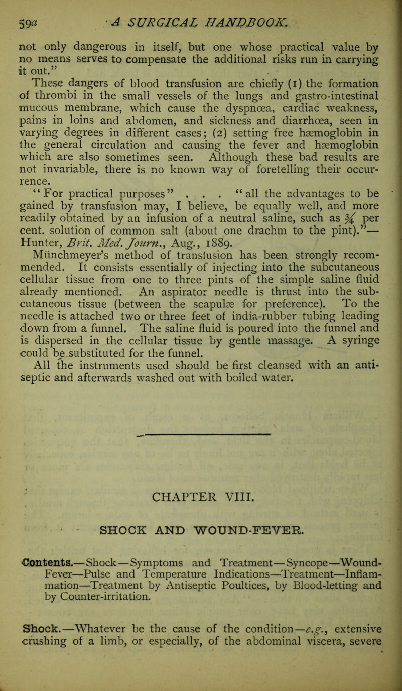 not only dangerous in itself, but one whose practical value by no means serves to compensate the additional risks run in carrying it out.” These dangers of blood transfusion are chiefly (i) the formation of thrombi in the small vessels of the lungs and gastro-intestinal mucous membrane, which cause the dyspnoea, cardiac weakness, pains in loins and abdomen, and sickness and diarrhoea, seen in varying degrees in different cases; (2) setting free haemoglobin in the general circulation and causing the fever and haemoglobin which are also sometimes seen. Although these bad results are not invariable, there is no known way of foretelling their occur- rence. “For practical purposes” . . . “all the advantages to be gained by transfusion may, I believe, be equally well, and more readily obtained by an infusion of a neutral saline, such as ^ per cent, solution of common salt (about one drachm to the pint).”— Hunter, Brit. Med. Journ., Aug., 1889. Miinchmeyer’s method of transiusion has been strongly recom- mended. It consists essentially of injecting into the subcutaneous cellular tissue from one to three pints of the simple saline fluid already mentioned. An aspirator needle is thrust into the sub- cutaneous tissue (between the scapulae for preference). To the needle is attached two or three feet of india-rubber tubing leading down from a funnel. The saline fluid is poured into the funnel and is dispersed in the cellular tissue by gentle massage. A syringe could be .substituted for the funnel. All the instruments used should be first cleansed with an anti- septic and afterwards washed out with boiled water. CHAPTER VIII. SHOCK AND WOUND-FEVER. Contents.— Shock—Symptoms and Treatment—Syncope—Wound- Fever—Pulse and Temperature Indications—Treatment—Inflam- mation—Treatment by Antiseptic Poultices, by Blood-letting and by Counter-irritation. Shock.—Whatever be the cause of the condition—e.g.9 extensive crushing of a limb, or especially, of the abdominal viscera, severe