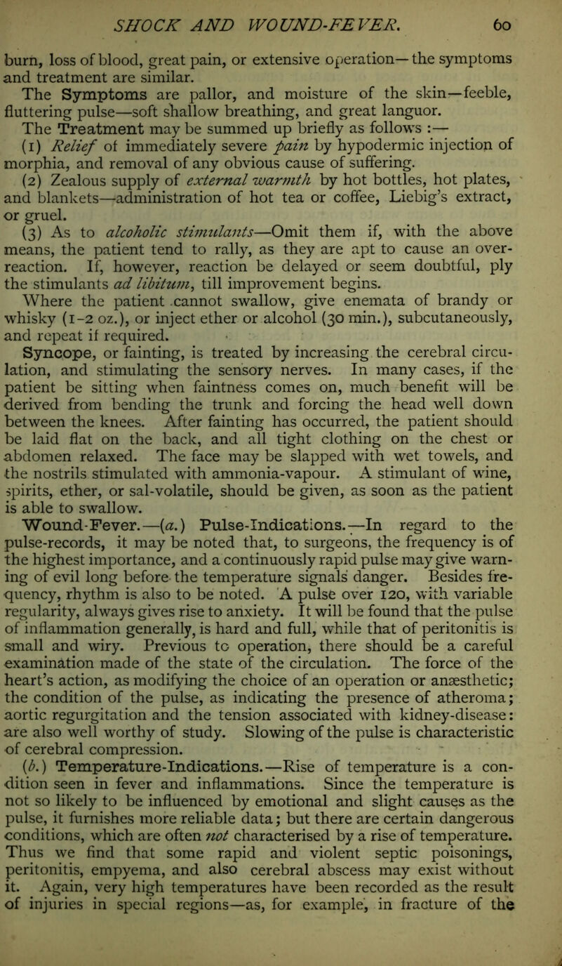 burn, loss of blood, great pain, or extensive operation—the symptoms and treatment are similar. The Symptoms are pallor, and moisture of the skin—feeble, fluttering pulse—soft shallow breathing, and great languor. The Treatment may be summed up briefly as follows :— (1) Relief of immediately severe pain by hypodermic injection of morphia, and removal of any obvious cause of suffering. (2) Zealous supply of external warmth by hot bottles, hot plates, and blankets—administration of hot tea or coffee, Liebig’s extract, or gruel. (3) As to alcoholic stimulants—Omit them if, with the above means, the patient tend to rally, as they are apt to cause an over- reaction. If, however, reaction be delayed or seem doubtful, ply the stimulants ad libitum, till improvement begins. Where the patient .cannot swallow, give enemata of brandy or whisky (1-2 oz.), or inject ether or alcohol (30 min.), subcutaneously, and repeat if required. Syncope, or fainting, is treated by increasing the cerebral circu- lation, and stimulating the sensory nerves. In many cases, if the patient be sitting when faintness comes on, much benefit will be derived from bending the trunk and forcing the head well down between the knees. After fainting has occurred, the patient should be laid flat on the back, and all tight clothing on the chest or abdomen relaxed. The face may be slapped with wet towels, and the nostrils stimulated with ammonia-vapour. A stimulant of wine, spirits, ether, or sal-volatile, should be given, as soon as the patient is able to swallow. Wound-Fever.—(a.) Pulse-Indications.—In regard to the pulse-records, it may be noted that, to surgeons, the frequency is of the highest importance, and a continuously rapid pulse may give warn- ing of evil long before the temperature signals danger. Besides fre- quency, rhythm is also to be noted. A pulse over 120, with variable regularity, always gives rise to anxiety. It will be found that the pulse of inflammation generally, is hard and full, while that of peritonitis is small and wiry. Previous to operation, there should be a careful examination made of the state of the circulation. The force of the heart’s action, as modifying the choice of an operation or anaesthetic; the condition of the pulse, as indicating the presence of atheroma; aortic regurgitation and the tension associated with kidney-disease: are also well worthy of study. Slowing of the pulse is characteristic of cerebral compression. {b.) Temperature-Indications.—Rise of temperature is a con- dition seen in fever and inflammations. Since the temperature is not so likely to be influenced by emotional and slight causes as the pulse, it furnishes more reliable data; but there are certain dangerous conditions, which are often not characterised by a rise of temperature. Thus we find that some rapid and violent septic poisonings, peritonitis, empyema, and also cerebral abscess may exist without it. Again, very high temperatures have been recorded as the result of injuries in special regions—as, for example, in fracture of the