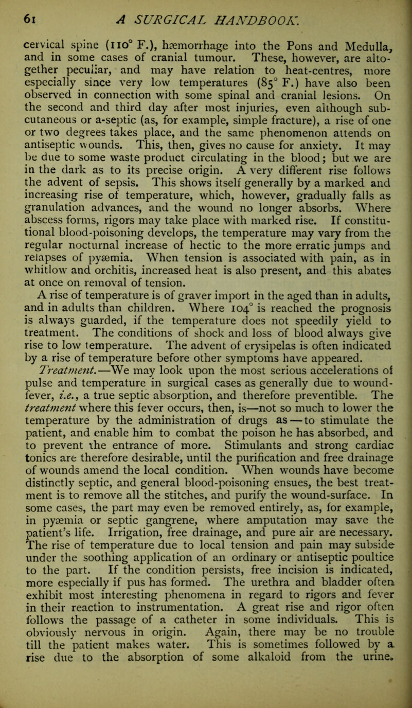 cervical spine (no° F.), haemorrhage into the Pons and Medulla, and in some cases of cranial tumour. These, however, are alto- gether peculiar, and may have relation to heat-centres, more especially since very low temperatures (85° F.) have also been observed in connection with some spinal and cranial lesions. On the second and third day after most injuries, even although sub- cutaneous or a-septic (as, for example, simple fracture), a rise of one or two degrees takes place, and the same phenomenon attends on antiseptic wounds. This, then, gives no cause for anxiety. It may be due to some waste product circulating in the blood; but we are in the dark as to its precise origin. A very different rise follows the advent of sepsis. This shows itself generally by a marked and increasing rise of temperature, which, however, gradually falls as granulation advances, and the wound no longer absorbs. Where abscess forms, rigors may take place with marked rise. If constitu- tional blood-poisoning develops, the temperature may vary from the regular nocturnal increase of hectic to the more erratic jumps and relapses of pyaemia. When tension is associated with pain, as in whitlow and orchitis, increased heat is also present, and this abates at once on removal of tension. A rise of temperature is of graver import in the aged than in adults, and in adults than children. Where 104° is reached the prognosis is always guarded, if the temperature does not speedily yield to treatment. The conditions of shock and loss of blood always give rise to low temperature. The advent of erysipelas is often indicated by a rise of temperature before other symptoms have appeared. Treatment.—We may look upon the most serious accelerations of pulse and temperature in surgical cases as generally due to wound- fever, t.e.9 a true septic absorption, and therefore preventible. The treatment where this fever occurs, then, is—not so much to lower the temperature by the administration of drugs as—to stimulate the patient, and enable him to combat the poison he has absorbed, and to prevent the entrance of more. Stimulants and strong cardiac tonics are therefore desirable, until the purification and free drainage of wounds amend the local condition. When wounds have become distinctly septic, and general blood-poisoning ensues, the best treat- ment is to remove all the stitches, and purify the wound-surface. In some cases, the part may even be removed entirely, as, for example, in pyaemia or septic gangrene, where amputation may save the patient’s life. Irrigation, free drainage, and pure air are necessary. The rise of temperature due to local tension and pain may subside under the soothing application of an ordinary or antiseptic poultice to the part. If the condition persists, free incision is indicated, more especially if pus has formed. The urethra and bladder often exhibit most interesting phenomena in regard to rigors and fever in their reaction to instrumentation. A great rise and rigor often follows the passage of a catheter in some individuals. This is obviously nervous in origin. Again, there may be no trouble till the patient makes water. This is sometimes followed by a. rise due to the absorption of some alkaloid from the urine*
