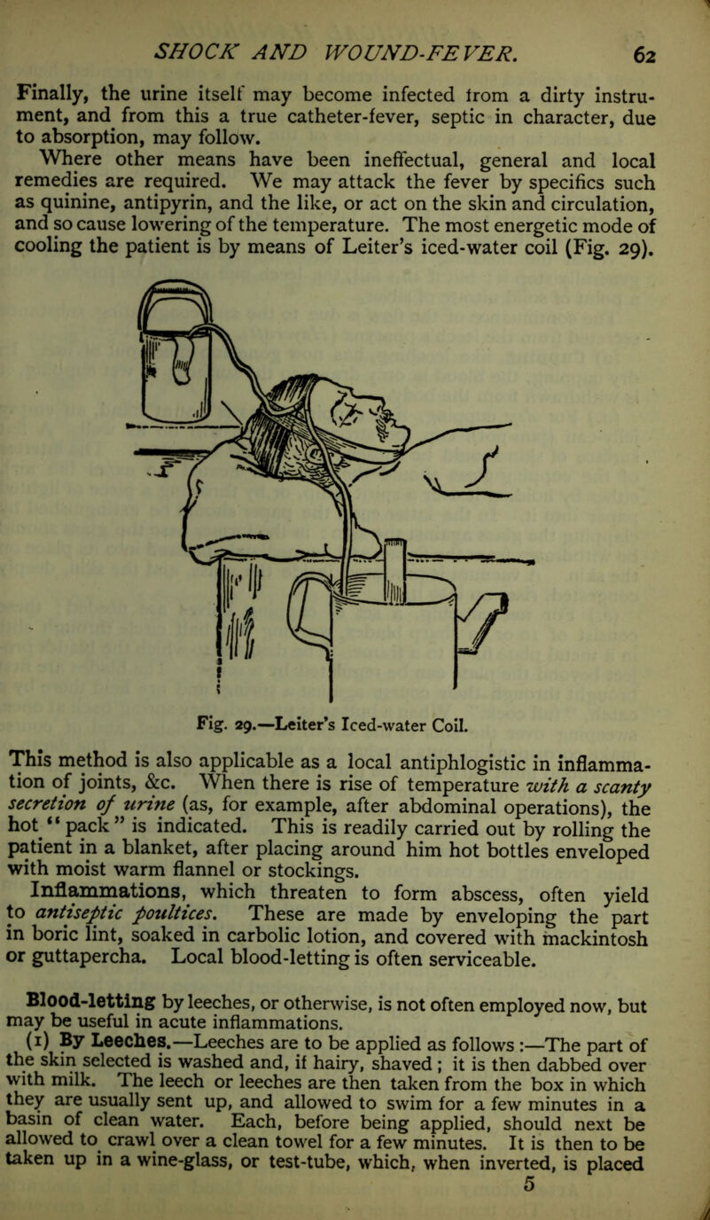Finally, the urine itself may become infected Irom a dirty instru- ment, and from this a true catheter-fever, septic in character, due to absorption, may follow. Where other means have been ineffectual, general and local remedies are required. We may attack the fever by specifics such as quinine, antipyrin, and the like, or act on the skin and circulation, and so cause lowering of the temperature. The most energetic mode of cooling the patient is by means of Leiter’s iced-water coil (Fig. 29). This method is also applicable as a local antiphlogistic in inflamma- tion of joints, &c. When there is rise of temperature with a scanty secretion of urine (as, for example, after abdominal operations), the hot “ pack ” is indicated. This is readily carried out by rolling the patient in a blanket, after placing around him hot bottles enveloped with moist warm flannel or stockings. Inflammations, which threaten to form abscess, often yield to antiseptic poultices. These are made by enveloping the part in boric lint, soaked in carbolic lotion, and covered with mackintosh or guttapercha. Local blood-letting is often serviceable. Blood-letting by leeches, or otherwise, is not often employed now, but may be useful in acute inflammations. (1) By Leeches.—Leeches are to be applied as follows :—The part of the skin selected is washed and, if hairy, shaved ; it is then dabbed over with milk. The leech or leeches are then taken from the box in which they are usually sent up, and allowed to swim for a few minutes in a basin of clean water. Each, before being applied, should next be allowed to crawl over a clean towel for a few minutes. It is then to be taken up in a wine-glass, or test-tube, which, when inverted, is placed