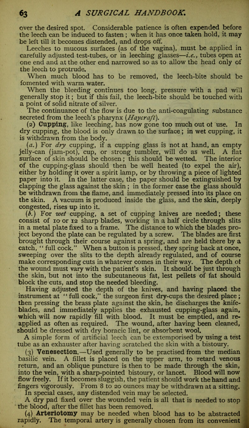 over the desired spot. Considerable patience is often expended before the leech can be induced to fasten ; when it has once taken hold, it may be left till it becomes distended, and drops off. Leeches to mucous surfaces (as of the vagina), must be applied in carefully adjusted test-tubes, or in leeching glasses—i.e.t tubes open at one end and at the other end narrowed so as to allow the head only of the leech to protrude. When much blood has to be removed, the leech-bite should be fomented with warm water. When the bleeding continues too long, pressure with a pad will generally stop it; but if this fail, the leech-bite should be touched with a point of solid nitrate of silver. The continuance of the flow is due to the anti-coagulating substance secreted from the leech’s pharynx (Haycraft). (2) Cupping, like leeching, has now gone too much out of use. In dry cupping, the blood is only drawn to the surface; in wet cupping, it is withdrawn from the body. (a.) For dry cupping, if a cupping glass is not at hand, an empty jelly-can (jam-pot), cup, or strong tumbler, will do as well. A flat surface of skin should be chosen; this should be wetted. The interior of the cupping-glass should then be well heated (to expel the air), either by holding it over a spirit lamp, or by throwing a piece of lighted paper into it. In the latter case, the paper should be extinguished by clapping the glass against the skin ; in the former case the glass should be withdrawn from the flame, and immediately pressed into its place on the skin. A vacuum is produced inside the glass, and the skin, deeply congested, rises up into it. (b.) For wet cupping, a set of cupping knives are needed; these consist of 10 or 12 sharp blades, working in a half circle through slits in a metal plate fixed to a frame. The distance to which the blades pro- ject beyond the plate can be regulated by a screw. The blades are first brought through their course against a spring, and are held there by a catch, “ full cock.” When a button is pressed, they spring back at once, sweeping over the slits to the depth already regulated, and of course make corresponding cuts in whatever comes in their way. The depth ot the wound must vary with the patient’s skin. It should be just through the skin, but not into the subcutaneous fat, lest pellets of fat should block the cuts, and stop the needed bleeding. Having adjusted the depth of the knives, and having placed the instrument at “ full cock,” the surgeon first dry-cups the desired place ; then pressing the brass plate against the skin, he discharges the knife- blades, and immediately applies the exhausted cupping-glass again, which will now rapidly fill with blood. It must be emptied, and re- applied as often as required. The wound, after having been cleaned, should be dressed with dry boracic lint, or absorbent wool. A simple form of artificial leech can be extemporised by using a test tube as an exhauster after having scratched the skin with a bistoury. (3) Venesection.—Used generally to be practised from the median basilic vein. A fillet is placed on the upper arm, to retard venous return, and an oblique puncture is then to be made through the skin, into the vein, with a sharp-pointed bistoury, or lancet. Blood will now flow freely. If it becomes sluggish, the patient should work the hand and fingers vigorously. From 8 to 20 ounces may be withdrawn at a sitting. In special cases, any distended vein may be selected. A dry pad fixed over the wounded vein is all that is needed to stop the blood, after the fillet has been removed. (4) Arteriotomy may be needed when blood has to be abstracted rapidly. The temporal artery is generally chosen from its convenient