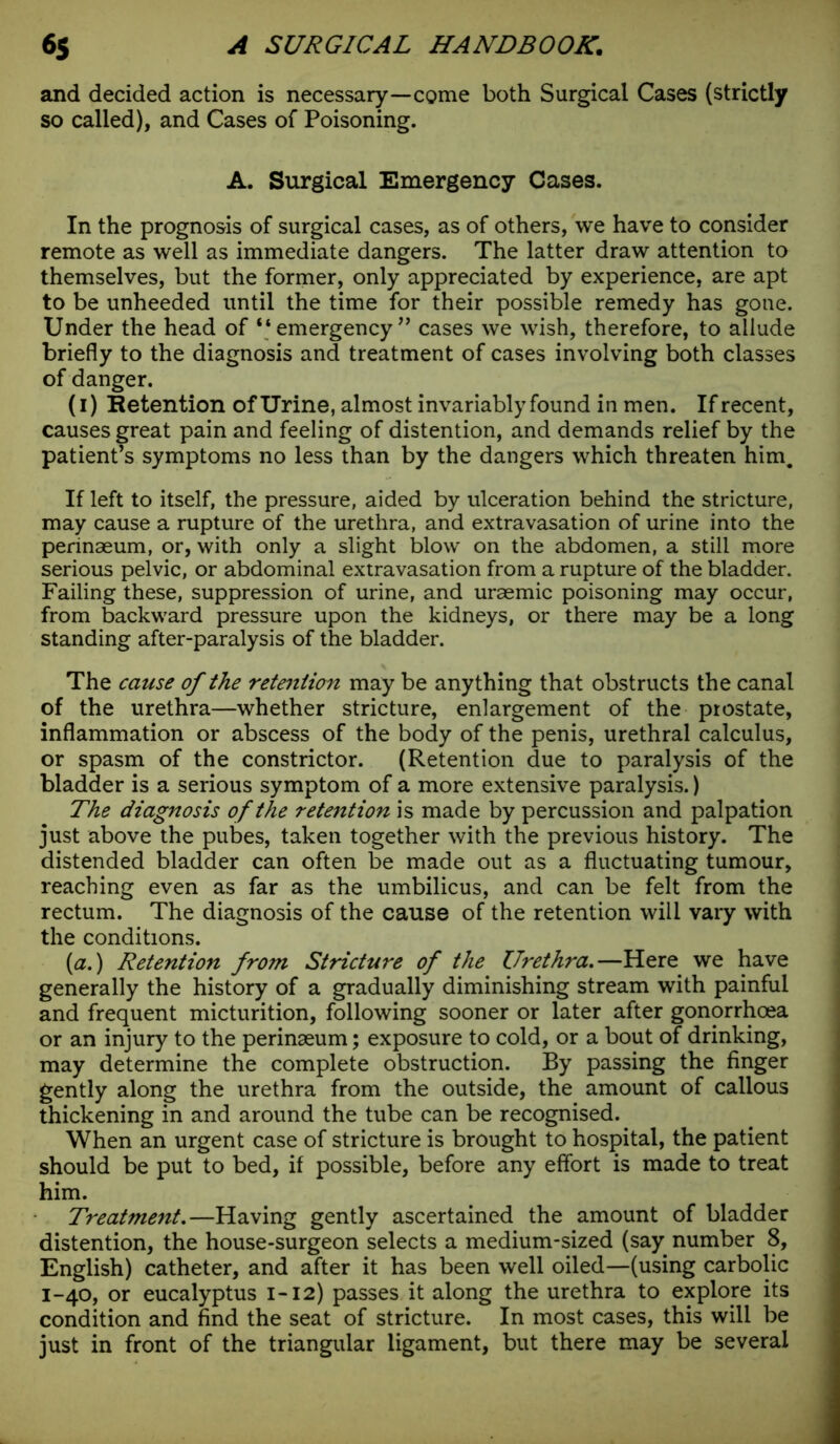 and decided action is necessary—come both Surgical Cases (strictly so called), and Cases of Poisoning. A. Surgical Emergency Cases. In the prognosis of surgical cases, as of others, we have to consider remote as well as immediate dangers. The latter draw attention to themselves, but the former, only appreciated by experience, are apt to be unheeded until the time for their possible remedy has gone. Under the head of “ emergency ” cases we wish, therefore, to allude briefly to the diagnosis and treatment of cases involving both classes of danger. (i) Retention of Urine, almost invariably found in men. If recent, causes great pain and feeling of distention, and demands relief by the patient’s symptoms no less than by the dangers which threaten him. If left to itself, the pressure, aided by ulceration behind the stricture, may cause a rupture of the urethra, and extravasation of urine into the perinaeum, or, with only a slight blow on the abdomen, a still more serious pelvic, or abdominal extravasation from a rupture of the bladder. Failing these, suppression of urine, and uraemic poisoning may occur, from backward pressure upon the kidneys, or there may be a long standing after-paralysis of the bladder. The cause of the retention may be anything that obstructs the canal of the urethra—whether stricture, enlargement of the prostate, inflammation or abscess of the body of the penis, urethral calculus, or spasm of the constrictor. (Retention due to paralysis of the bladder is a serious symptom of a more extensive paralysis.) The diagnosis of the retention is made by percussion and palpation just above the pubes, taken together with the previous history. The distended bladder can often be made out as a fluctuating tumour, reaching even as far as the umbilicus, and can be felt from the rectum. The diagnosis of the cause of the retention will vary with the conditions. (a.) Retention from Stricture of the Urethra.—Here we have generally the history of a gradually diminishing stream with painful and frequent micturition, following sooner or later after gonorrhoea or an injury to the perinseum; exposure to cold, or a bout of drinking, may determine the complete obstruction. By passing the finger gently along the urethra from the outside, the amount of callous thickening in and around the tube can be recognised. When an urgent case of stricture is brought to hospital, the patient should be put to bed, if possible, before any effort is made to treat him. Treatment.—Having gently ascertained the amount of bladder distention, the house-surgeon selects a medium-sized (say number 8, English) catheter, and after it has been well oiled—(using carbolic 1-40, or eucalyptus 1-12) passes it along the urethra to explore its condition and find the seat of stricture. In most cases, this will be just in front of the triangular ligament, but there may be several