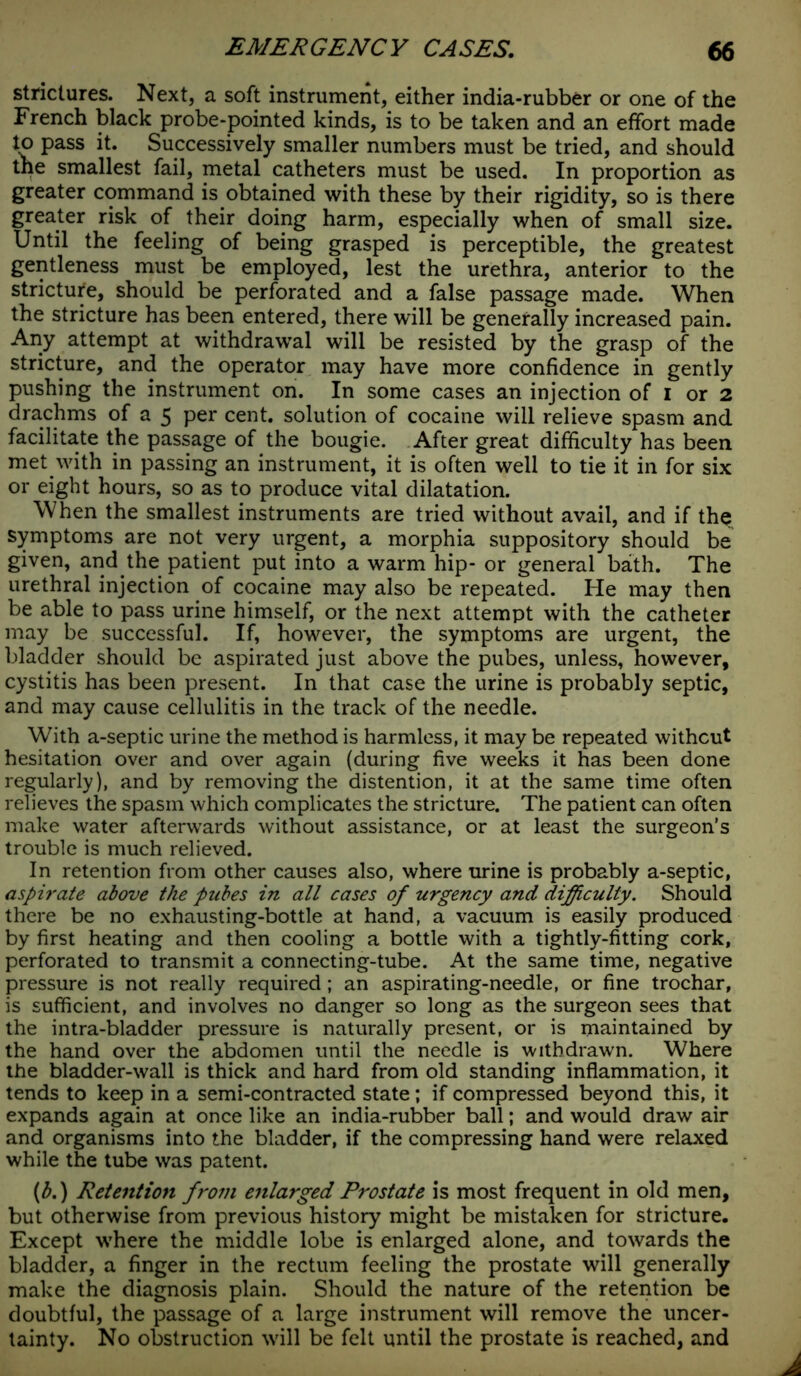 strictures. Next, a soft instrument, either india-rubber or one of the French black probe-pointed kinds, is to be taken and an effort made to pass it. Successively smaller numbers must be tried, and should the smallest fail, metal catheters must be used. In proportion as greater command is obtained with these by their rigidity, so is there greater risk of their doing harm, especially when of small size. Until the feeling of being grasped is perceptible, the greatest gentleness must be employed, lest the urethra, anterior to the stricture, should be perforated and a false passage made. When the stricture has been entered, there will be generally increased pain. Any attempt at withdrawal will be resisted by the grasp of the stricture, and the operator may have more confidence in gently pushing the instrument on. In some cases an injection of I or 2 drachms of a 5 per cent, solution of cocaine will relieve spasm and facilitate the passage of the bougie. After great difficulty has been met with in passing an instrument, it is often well to tie it in for six or eight hours, so as to produce vital dilatation. When the smallest instruments are tried without avail, and if the symptoms are not very urgent, a morphia suppository should be given, and the patient put into a warm hip- or general bath. The urethral injection of cocaine may also be repeated. He may then be able to pass urine himself, or the next attempt with the catheter may be successful. If, however, the symptoms are urgent, the bladder should be aspirated just above the pubes, unless, however, cystitis has been present. In that case the urine is probably septic, and may cause cellulitis in the track of the needle. With a-septic urine the method is harmless, it may be repeated without hesitation over and over again (during five weeks it has been done regularly), and by removing the distention, it at the same time often relieves the spasm which complicates the stricture. The patient can often make water afterwards without assistance, or at least the surgeon’s trouble is much relieved. In retention from other causes also, where urine is probably a-septic, aspirate above the pubes in all cases of urgency and difficulty. Should there be no exhausting-bottle at hand, a vacuum is easily produced by first heating and then cooling a bottle with a tightly-fitting cork, perforated to transmit a connecting-tube. At the same time, negative pressure is not really required; an aspirating-needle, or fine trochar, is sufficient, and involves no danger so long as the surgeon sees that the intra-bladder pressure is naturally present, or is maintained by the hand over the abdomen until the needle is withdrawn. Where the bladder-wall is thick and hard from old standing inflammation, it tends to keep in a semi-contracted state; if compressed beyond this, it expands again at once like an india-rubber ball; and would draw air and organisms into the bladder, if the compressing hand were relaxed while the tube was patent. {b.) Retention from enlarged Prostate is most frequent in old men, but otherwise from previous history might be mistaken for stricture. Except where the middle lobe is enlarged alone, and towards the bladder, a finger in the rectum feeling the prostate will generally make the diagnosis plain. Should the nature of the retention be doubtful, the passage of a large instrument will remove the uncer- tainty. No obstruction will be felt until the prostate is reached, and