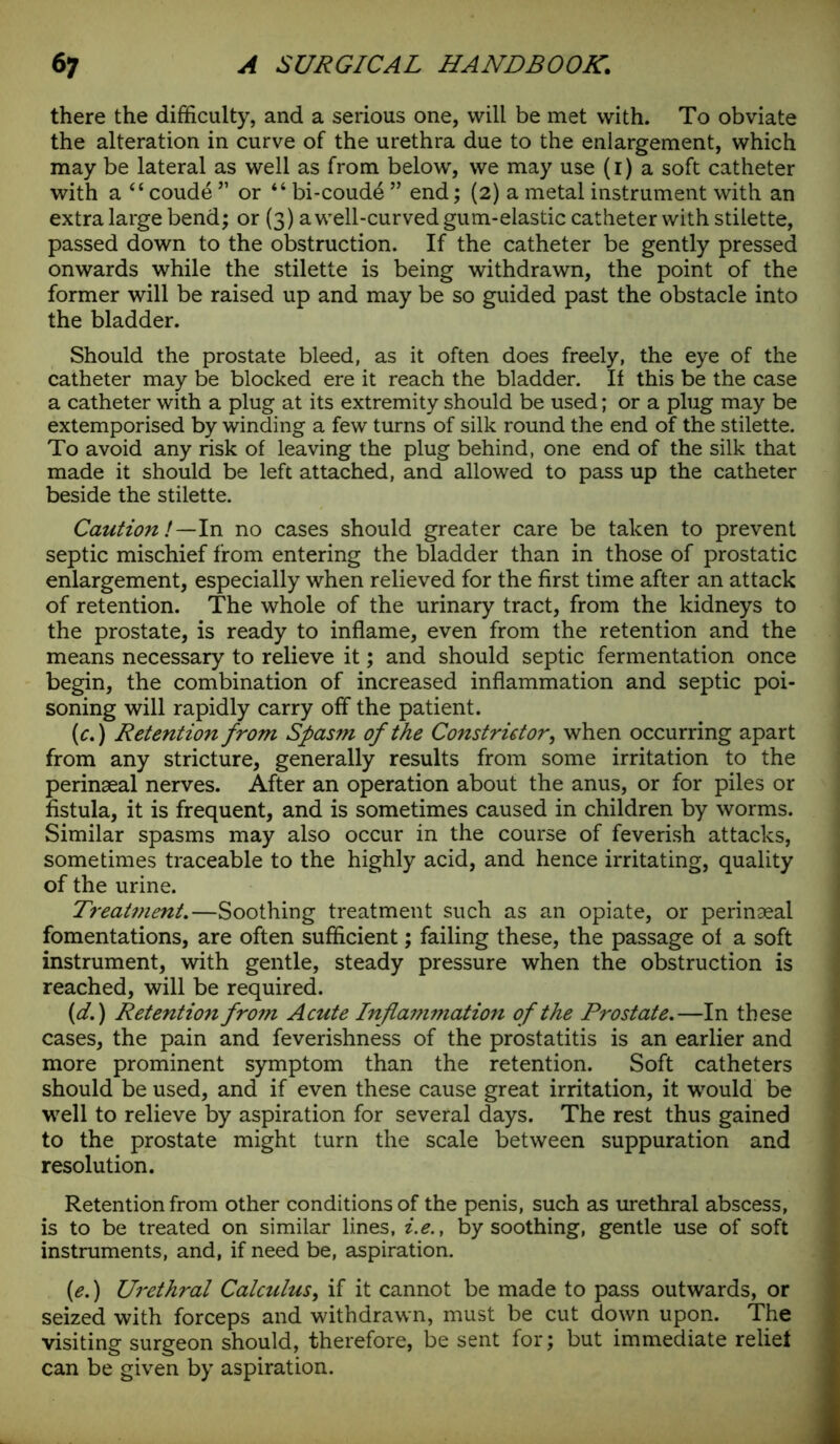 there the difficulty, and a serious one, will be met with. To obviate the alteration in curve of the urethra due to the enlargement, which may be lateral as well as from below', we may use (1) a soft catheter with a “ coud6 ” or “ bi-coud4 ” end; (2) a metal instrument with an extra large bend; or (3) awrell-curved gum-elastic catheter with stilette, passed down to the obstruction. If the catheter be gently pressed onwards while the stilette is being withdrawn, the point of the former will be raised up and may be so guided past the obstacle into the bladder. Should the prostate bleed, as it often does freely, the eye of the catheter may be blocked ere it reach the bladder. If this be the case a catheter with a plug at its extremity should be used; or a plug may be extemporised by winding a few turns of silk round the end of the stilette. To avoid any risk of leaving the plug behind, one end of the silk that made it should be left attached, and allowed to pass up the catheter beside the stilette. Caution!—In no cases should greater care be taken to prevent septic mischief from entering the bladder than in those of prostatic enlargement, especially when relieved for the first time after an attack of retention. The whole of the urinary tract, from the kidneys to the prostate, is ready to inflame, even from the retention and the means necessary to relieve it; and should septic fermentation once begin, the combination of increased inflammation and septic poi- soning will rapidly carry off the patient. (c.) Retention from Spasm of the Constrictor, when occurring apart from any stricture, generally results from some irritation to the perinaeal nerves. After an operation about the anus, or for piles or fistula, it is frequent, and is sometimes caused in children by worms. Similar spasms may also occur in the course of feverish attacks, sometimes traceable to the highly acid, and hence irritating, quality of the urine. Treatment.—Soothing treatment such as an opiate, or perinaeal fomentations, are often sufficient; failing these, the passage of a soft instrument, with gentle, steady pressure when the obstruction is reached, will be required. (d.) Retentio7i from Acute Inflammation of the Prostate.—In these cases, the pain and feverishness of the prostatitis is an earlier and more prominent symptom than the retention. Soft catheters should be used, and if even these cause great irritation, it would be well to relieve by aspiration for several days. The rest thus gained to the prostate might turn the scale between suppuration and resolution. Retention from other conditions of the penis, such as urethral abscess, is to be treated on similar lines, i.e., by soothing, gentle use of soft instruments, and, if need be, aspiration. {e.) Urethral Calculus, if it cannot be made to pass outwards, or seized with forceps and withdrawn, must be cut down upon. The visiting surgeon should, therefore, be sent for; but immediate relief can be given by aspiration.