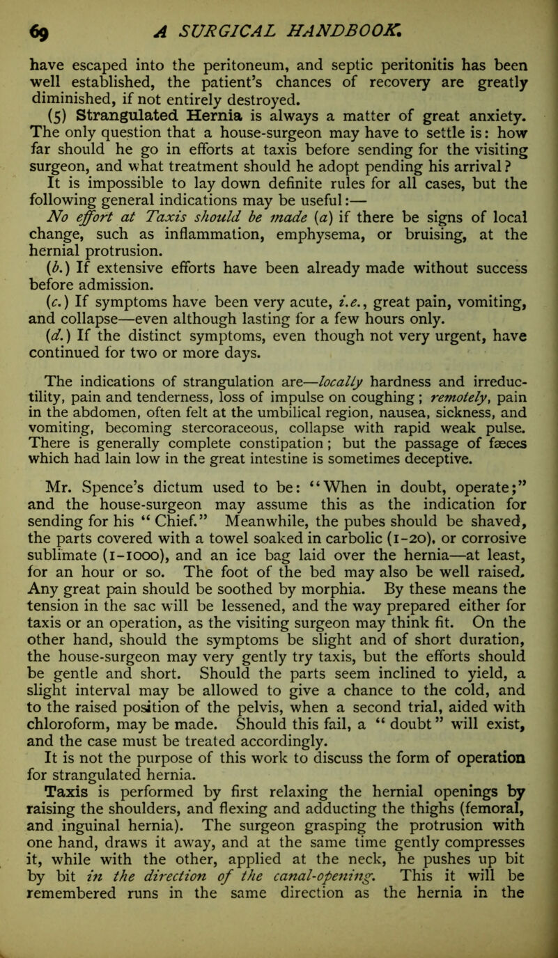 have escaped into the peritoneum, and septic peritonitis has been well established, the patient’s chances of recovery are greatly diminished, if not entirely destroyed. (5) Strangulated Hernia is always a matter of great anxiety. The only question that a house-surgeon may have to settle is: how far should he go in efforts at taxis before sending for the visiting surgeon, and what treatment should he adopt pending his arrival ? It is impossible to lay down definite rules for all cases, but the following general indications may be useful:— No effort at Taxis should be made (a) if there be signs of local change, such as inflammation, emphysema, or bruising, at the hernial protrusion. {b.) If extensive efforts have been already made without success before admission. (c.) If symptoms have been very acute, i.e., great pain, vomiting, and collapse—even although lasting for a few hours only. {d.) If the distinct symptoms, even though not very urgent, have continued for two or more days. The indications of strangulation are—locally hardness and irreduc- tility, pain and tenderness, loss of impulse on coughing; remotely, pain in the abdomen, often felt at the umbilical region, nausea, sickness, and vomiting, becoming stercoraceous, collapse with rapid weak pulse. There is generally complete constipation; but the passage of faeces which had lain low in the great intestine is sometimes deceptive. Mr. Spence’s dictum used to be: “When in doubt, operate;” and the house-surgeon may assume this as the indication for sending for his “ Chief.” Meanwhile, the pubes should be shaved, the parts covered with a towel soaked in carbolic (1-20), or corrosive sublimate (i-iooo), and an ice bag laid over the hernia—at least, for an hour or so. The foot of the bed may also be well raised. Any great pain should be soothed by morphia. By these means the tension in the sac will be lessened, and the way prepared either for taxis or an operation, as the visiting surgeon may think fit. On the other hand, should the symptoms be slight and of short duration, the house-surgeon may very gently try taxis, but the efforts should be gentle and short. Should the parts seem inclined to yield, a slight interval may be allowed to give a chance to the cold, and to the raised position of the pelvis, when a second trial, aided with chloroform, may be made. Should this fail, a “ doubt ” will exist, and the case must be treated accordingly. It is not the purpose of this work to discuss the form of operation for strangulated hernia. Taxis is performed by first relaxing the hernial openings by raising the shoulders, and flexing and adducting the thighs (femoral, and inguinal hernia). The surgeon grasping the protrusion with one hand, draws it away, and at the same time gently compresses it, while with the other, applied at the neck, he pushes up bit by bit in the direction of the canal-opening. This it will be remembered runs in the same direction as the hernia in the