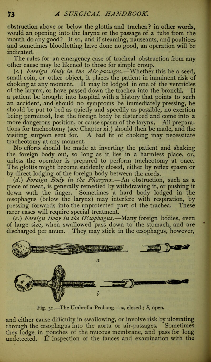 obstruction above or below the glottis and trachea ? in other words, would an opening into the larynx or the passage of a tube from the mouth do any good? If so, and if steaming, nauseants, and poultices and sometimes bloodletting have done no good, an operation will be indicated. The rules for an emergency case of tracheal obstruction from any other cause may be likened to those for simple croup. [e.) Foreign Body in the Air-passages.—Whether this be a seed, small coin, or other object, it places the patient in imminent risk of choking at any moment. It may be lodged in one of the ventricles of the larynx, or have passed down the trachea into the bronchi. If a patient be brought into hospital with a history that points to such an accident, and should no symptoms be immediately pressing, he should be put to bed as quietly and speedily as possible, no exertion being permitted, lest the foreign body be disturbed and come into a more dangerous position, or cause spasm of the larynx. All prepara- tions for tracheotomy (see Chapter xi.) should then be made, and the visiting surgeon sent for. A bad fit of choking may necessitate tracheotomy at any moment. No efforts should be made at inverting the patient and shaking the foreign body out, so long as it lies in a harmless place, or, unless the operator is prepared to perform tracheotomy at once. The glottis might become suddenly closed, either by reflex spasm or by direct lodging of the foreign body between the cords. (d.) Foreign Body in the Pharynx.—An obstruction, such as a piece of meat, is generally remedied by withdrawing it, or pushing it down with the finger. Sometimes a hard body lodged in the oesophagus (below the larynx) may interfere with respiration, by pressing forwards into the unprotected part of the trachea. These rarer cases will require special treatment. (e.) Foreign Body in the CEsophagus.—Many foreign bodies, even of large size, when swallowed pass down to the stomach, and are discharged per anum. They may stick in the oesophagus, however, Fig. 31.—The Umbrella-Probang.—a, closed ; b, open. and either cause difficulty in swallowing, or involve risk by ulcerating through the oesophagus into the aorta or air-passages. Sometimes they lodge in pouches of the mucous membrane, and pass for long undetected. If inspection of the fauces and examination with the