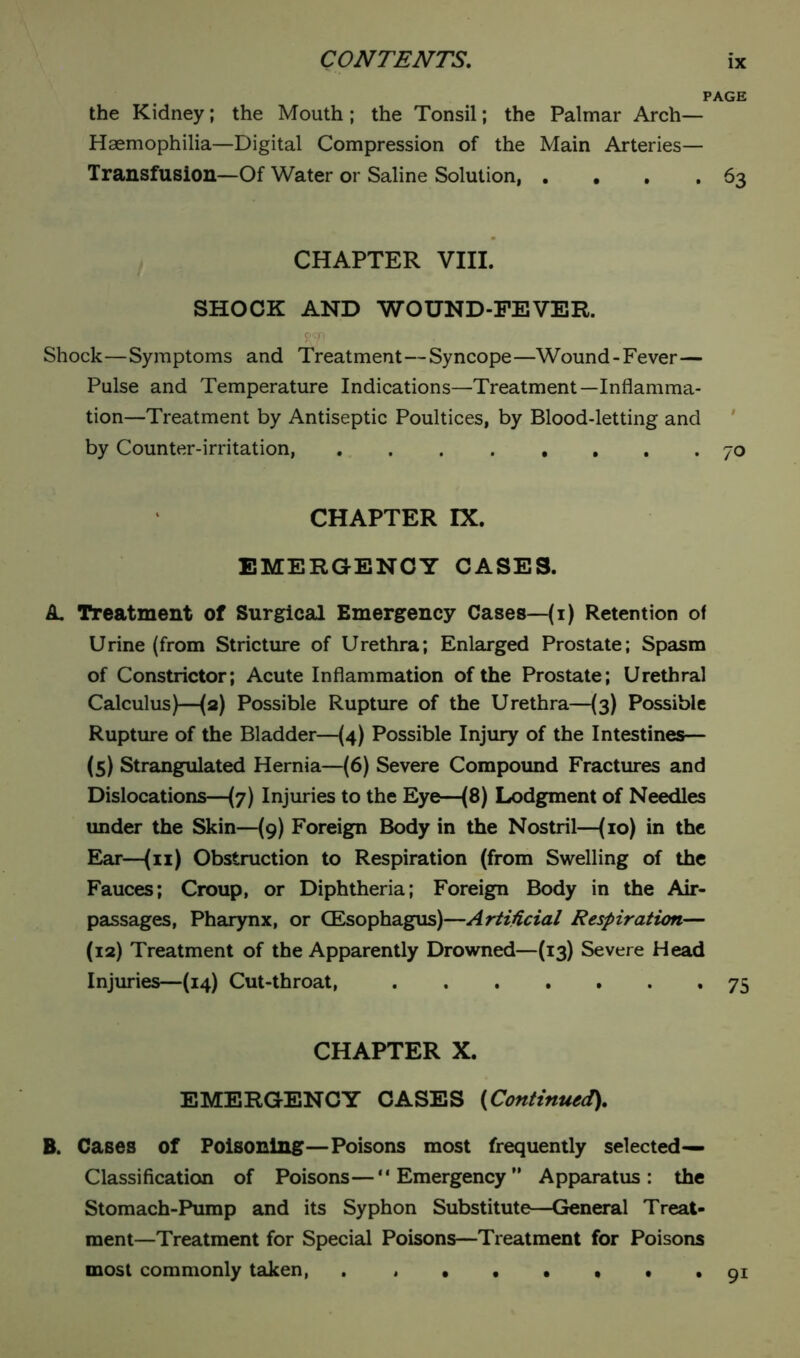 PAGE the Kidney; the Mouth; the Tonsil; the Palmar Arch- Haemophilia—Digital Compression of the Main Arteries— Transfusion—Of Water or Saline Solution, . . , . 63 CHAPTER VIII. SHOCK AND WOUND-FEVER. Shock—Symptoms and Treatment—Syncope—Wound-Fever— Pulse and Temperature Indications—Treatment—Inflamma- tion—Treatment by Antiseptic Poultices, by Blood-letting and by Counter-irritation, ........ 70 CHAPTER IX. EMERGENCY CASES. A Treatment of Surgical Emergency Cases—(1) Retention of Urine (from Stricture of Urethra; Enlarged Prostate; Spasm of Constrictor; Acute Inflammation of the Prostate; Urethral Calculus)—(2) Possible Rupture of the Urethra—(3) Possible Rupture of the Bladder—(4) Possible Injury of the Intestines— (5) Strangulated Hernia—(6) Severe Compound Fractures and Dislocations—(7) Injuries to the Eye—(8) Lodgment of Needles under the Skin—(9) Foreign Body in the Nostril—(10) in the Ear—(11) Obstruction to Respiration (from Swelling of the Fauces; Croup, or Diphtheria; Foreign Body in the Air- passages, Pharynx, or (Esophagus)—Artificial Respiration— (12) Treatment of the Apparently Drowned—(13) Severe Head Injuries—(14) Cut-throat, 75 CHAPTER X. EMERGENCY CASES (Continued), B. Cases of Poisoning—Poisons most frequently selected— Classification of Poisons—“Emergency” Apparatus: the Stomach-Pump and its Syphon Substitute—General Treat- ment—Treatment for Special Poisons—Treatment for Poisons most commonly taken, . , . . • . • *91