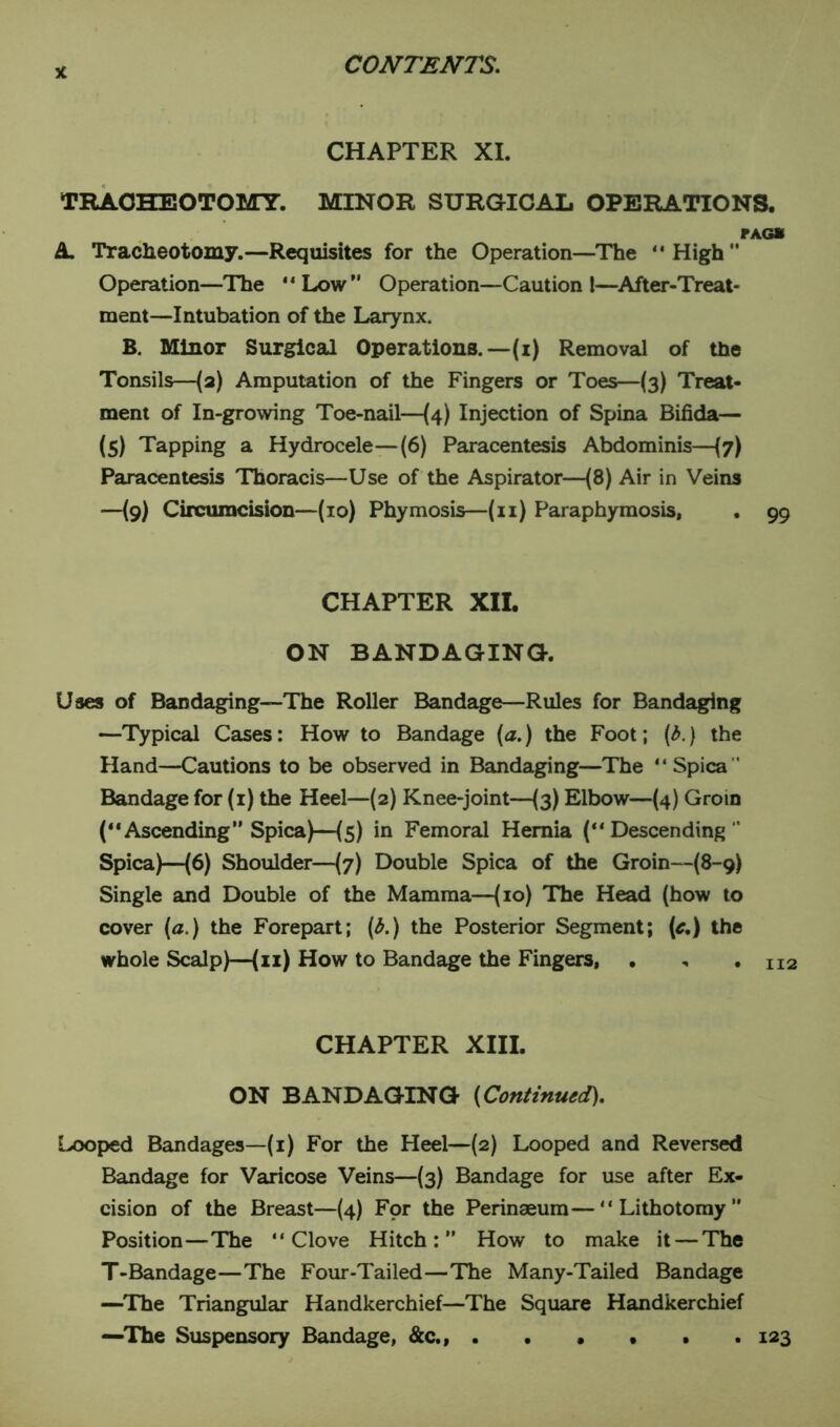 x CHAPTER XI. TRACHEOTOMY. MINOR SURGICAL OPERATIONS. FAGS A Tracheotomy.—Requisites for the Operation—The “High” Operation—The “Low Operation—Caution l—After-Treat- ment—Intubation of the Larynx. B. Minor Surgical Operations.—-(i) Removal of the Tonsils—(a) Amputation of the Fingers or Toes—(3) Treat- ment of In-growing Toe-nail—(4) Injection of Spina Bifida— (5) Tapping a Hydrocele—(6) Paracentesis Abdominis—(7) Paracentesis Thoracis—Use of the Aspirator—(8) Air in Veins —(9) Circumcision—(10) Phymosis—(11) Paraphymosis, . 99 CHAPTER XII. ON BANDAGING. Uses of Bandaging—The Roller Bandage—Rules for Bandaging —Typical Cases: How to Bandage (a.) the Foot; (b.) the Hand—Cautions to be observed in Bandaging—The “ Spica  Bandage for (1) the Heel—(2) Knee-joint—(3) Elbow—(4) Grom (“Ascending” Spica)—(5) in Femoral Hernia (“Descending Spica)—(6) Shoulder—(7) Double Spica of the Groin—(8-9) Single and Double of the Mamma—(10) The Head (how to cover (a.) the Forepart; (b.) the Posterior Segment; (c,) the whole Scalp)—(11) How to Bandage the Fingers, CHAPTER XIII. ON BANDAGING (Continued). Looped Bandages—(1) For the Heel—(2) Looped and Reversed Bandage for Varicose Veins—(3) Bandage for use after Ex- cision of the Breast—(4) For the Perinaeum—“Lithotomy Position—The “Clove Hitch:” How to make it — The T-Bandage—The Four-Tailed—The Many-Tailed Bandage —The Triangular Handkerchief—The Square Handkerchief —The Suspensory Bandage, &c., ...... 123