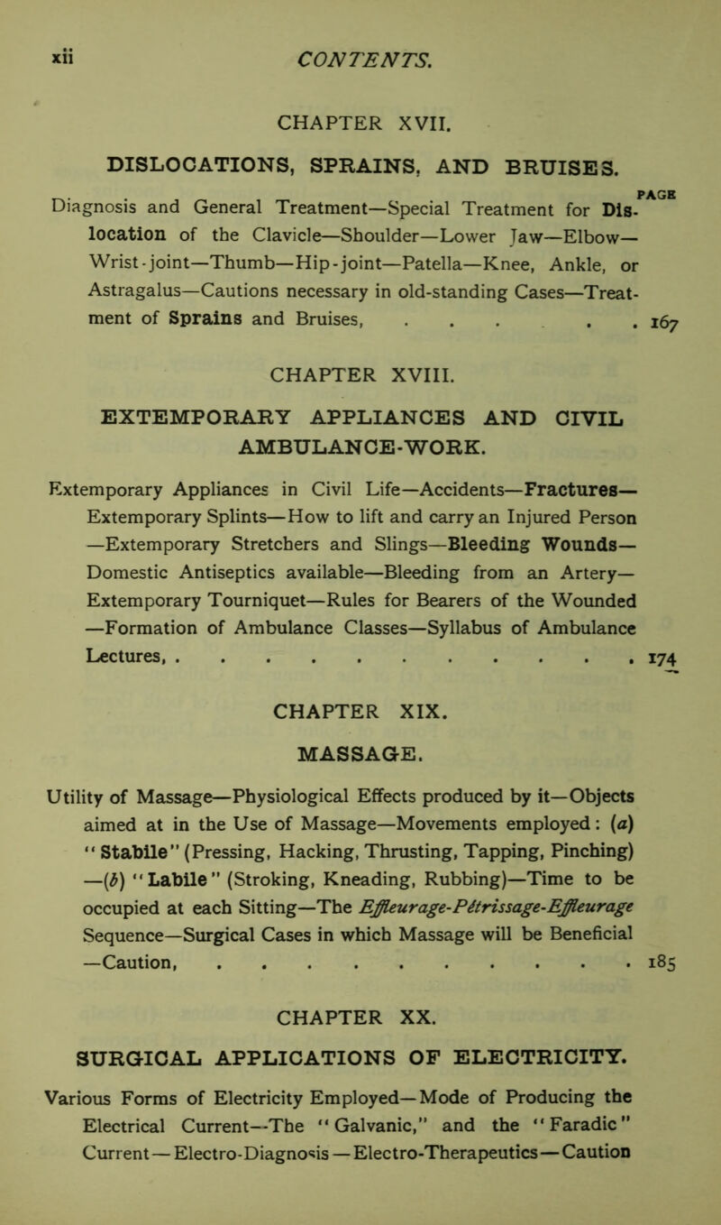 • • CHAPTER XVII. DISLOCATIONS, SPRAINS, AND BRUISES. t-. . . , _ , _ PAGE Diagnosis and General Treatment—Special Treatment for Dis- location of the Clavicle—Shoulder—Lower Taw—Elbow— Wrist-joint—Thumb—Hip-joint—Patella—Knee, Ankle, or Astragalus—Cautions necessary in old-standing Cases—Treat- ment of Sprains and Bruises, ..... 167 CHAPTER XVIII. EXTEMPORARY APPLIANCES AND CIVIL AMBULANCE-WORK. Extemporary Appliances in Civil Life—Accidents—Fractures— Extemporary Splints—How to lift and carry an Injured Person —Extemporary Stretchers and Slings—Bleeding Wounds— Domestic Antiseptics available—Bleeding from an Artery- Extemporary Tourniquet—Rules for Bearers of the Wounded —Formation of Ambulance Classes—Syllabus of Ambulance Lectures 174 CHAPTER XIX. MASSAGE. Utility of Massage—Physiological Effects produced by it—Objects aimed at in the Use of Massage—Movements employed: (a) “ Stabile” (Pressing, Hacking, Thrusting, Tapping, Pinching) —(b) “Labile” (Stroking, Kneading, Rubbing)—Time to be occupied at each Sitting—The Effleurage-Pttrissage-Effleurage Sequence—Surgical Cases in which Massage will be Beneficial —Caution 185 CHAPTER XX. SURGICAL APPLICATIONS OF ELECTRICITY. Various Forms of Electricity Employed—Mode of Producing the Electrical Current—The “Galvanic,” and the “ Faradic ” Current — Electro-Diagnosis — Electro-Therapeutics — Caution