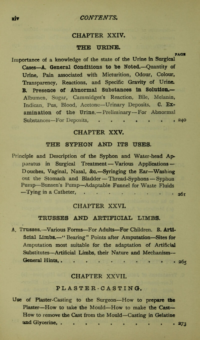 CHAPTER XXIV. THE URINE. PAG! Importance of a knowledge of the state of the Urine in Surgical Cases—A. General Conditions to he Noted.—Quantity of Urine, Pain associated with Micturition, Odour, Colour, Transparency, Reactions, and Specific Gravity of Urine. B. Presence of Abnormal Substances in Solution.— Albumen, Sugar, Cammidges’s Reaction, Bile, Melanin, Indican, Pus, Blood, Acetone—Urinary Deposits. C. Ex- amination of the Urine. — Preliminary—For Abnormal Substances—For Deposits, ...•••• 240 CHAPTER XXV. THE SYPHON AND ITS USES. Principle and Description of the Syphon and Water-head Ap- paratus in Surgical Treatment — Various Applications — Douches, Vaginal, Nasal, &c.—Syringing the Ear—Washing out the Stomach and Bladder — Thread-Syphons — Syphon Pump—Bunsen’s Pump—Adaptable Funnel for Waste Fluids —Tying in a Catheter, a6 CHAPTER XXVI. TRUSSES AND ARTIFICIAL LIMBS. A. Trusses.—Various Forms—For Adults—For Children. B. Arti- ficial Limbs.—“ Bearing” Points after Amputation—Sites for Amputation most suitable for the adaptation of Artificial Substitutes—Artificial Limbs, their Nature and Mechanism— General Hints, CHAPTER XXVII. PLASTER-CASTING. Use of Plaster-Casting to the Surgeon—How to prepare the Plaster—How to take the Mould—How to make the Cast— How to remove the Cast from the Mould—Casting in Gelatine 3ind Glycerine, 273