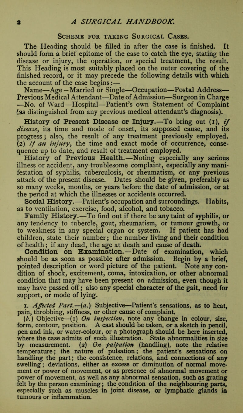Scheme for taking Surgical Cases. The Heading should be filled in after the case is finished. It should form a brief epitome of the case to catch the eye, stating the disease or injury, the operation, or special treatment, the result. This Heading is most suitably placed on the outer covering of the finished record, or it may precede the following details with which the account of the case begins:— Name—Age—Married or Single—Occupation—Postal Address— Previous Medical Attendant—Date of Admission—Surgeon in Charge —No. of Ward—Hospital—Patient’s own Statement of Complaint Gas distinguished from any previous medical attendant’s diagnosis). History of Present Disease or Injury.—To bring out (i), if disease, its time and mode of onset, its supposed cause, and its progress; also, the result of any treatment previously employed. (2) If an injury, the time and exact mode of occurrence, conse- quence up to date, and result of treatment employed. History of Previous Health.—Noting especially any serious illness or accident, any troublesome complaint, especially any mani- festation of syphilis, tuberculosis, or rheumatism, or any previous attack of the present disease. Dates should be given, preferably as so many weeks, months, or years before the date of admission, or at the period at which the illnesses or accidents occurred. Social History.—Patient’s occupation and surroundings. Habits, as to ventilation, exercise, food, alcohol, and tobacco. Family History.—To find out if there be any taint of syphilis, or any tendency to tubercle, gout, rheumatism, or tumour growth, or to weakness in any special organ or system. If patient has had children, state their number; the number living and their condition of health; if any dead, the age at death and cause of death. Condition on Examination.—Date of examination, which should be as soon as possible after admission. Begin by a brief, pointed description or word picture of the patient. Note any con- dition of shock, excitement, coma, intoxication, or other abnormal condition that may have been present on admission, even though it may have passed off; also any special character of the gait, need for support, or mode of lying. 1. Affected Part.—(a.) Subjective—Patient’s sensations, as to heat, pain, throbbing, stiffness, or other cause of complaint. (b.) Objective—(1) On inspection, note any change in colour, size, form, contour, position. A cast should be taken, or a sketch in pencil, pen and ink, or water-colour, or a photograph should be here inserted, where the case admits of such illustration. State abnormalities in size by measurement. (2) On palpation (handling), note the relative temperature; the nature of pulsation; the patient’s sensations on handling the part; the consistence, relations, and connections of any swelling; deviations, either as excess or diminution of normal move- ment or power of movement, or as presence of abnormal movement or power of movement, as well as any abnormal sensation, such as grating felt by the person examining; the condition of the neighbouring parts, especially such as muscles in joint disease, or lymphatic glands in tumours or inflammation.