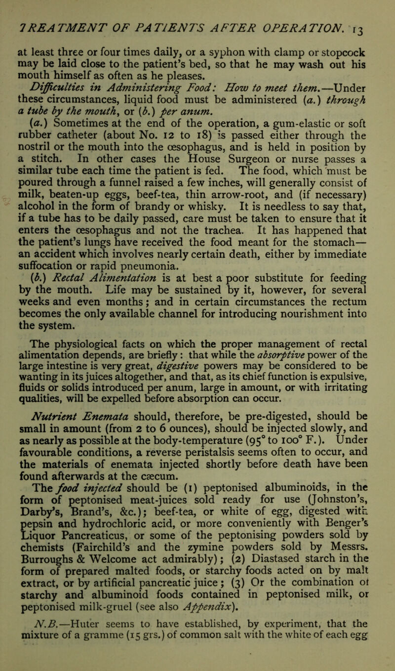 at least three or four times daily, or a syphon with clamp or stopcock may be laid close to the patient’s bed, so that he may wash out his mouth himself as often as he pleases. Difficulties in Administering Food: How to meet them.—Under these circumstances, liquid food must be administered (a.) through a tube by the mouthy or (b.) per anum. (a.) Sometimes at the end of the operation, a gum-elastic or soft rubber catheter (about No. 12 to 18) is passed either through the nostril or the mouth into the oesophagus, and is held in position by a stitch. In other cases the House Surgeon or nurse passes a similar tube each time the patient is fed. The food, which 'must be poured through a funnel raised a few inches, will generally consist of milk, beaten-up eggs, beef-tea, thin arrow-root, and (if necessary) alcohol in the form of brandy or whisky. It is needless to say that, if a tube has to be daily passed, care must be taken to ensure that it enters the oesophagus and not the trachea. It has happened that the patient’s lungs have received the food meant for the stomach— an accident which involves nearly certain death, either by immediate suffocation or rapid pneumonia. (b.) Rectal Alimentation is at best a poor substitute for feeding by the mouth. Life may be sustained by it, however, for several weeks and even months; and in certain circumstances the rectum becomes the only available channel for introducing nourishment into the system. The physiological facts on which the proper management of rectal alimentation depends, are briefly: that while the absorptive power of the large intestine is very great, digestive powers may be considered to be wanting in its juices altogether, and that, as its chief function is expulsive, fluids or solids introduced per anum, large in amount, or with irritating qualities, will be expelled before absorption can occur. Nutrient Enemata should, therefore, be pre-digested, should be small in amount (from 2 to 6 ounces), should be injected slowly, and as nearly as possible at the body-temperature (950 to ioo° F.). Under favourable conditions, a reverse peristalsis seems often to occur, and the materials of enemata injected shortly before death have been found afterwards at the caecum. The food injected should be (1) peptonised albuminoids, in the form of peptonised meat-juices sold ready for use (Johnston’s, Darby’s, Brand’s, &c.); beef-tea, or white of egg, digested with pepsin and hydrochloric acid, or more conveniently with Benger’s Liquor Pancreaticus, or some of the peptonising powTders sold by chemists (Fairchild’s and the zymine powders sold by Messrs. Burroughs & Welcome act admirably); (2) Diastased starch in the form of prepared malted foods, or starchy foods acted on by malt extract, or by artificial pancreatic juice; (3) Or the combination of starchy and albuminoid foods contained in peptonised milk, or peptonised milk-gruel (see also Appendix). N.B.—Huter seems to have established, by experiment, that the mixture of a gramme (15 grs.) of common salt with the white of each egg