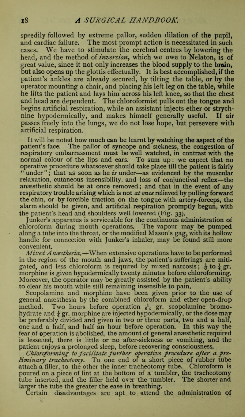 speedily followed by extreme pallor, sudden dilation of the pupil, and cardiac failure. The most prompt action is necessitated in such cases. We have to stimulate the cerebral centres by lowering the head, and the method of inversion, which we owe to Nelaton, is of great value, since it not only increases the blood supply to the brain, but also opens up the glottis effectually. It is best accomplished, if the patient’s ankles are already secured, by tilting the table, or by the operator mounting a chair, and placing his left leg on the table, while he lifts the patient and lays him across his left knee, so that the chest and head are dependent. The chloroformist pulls out the tongue and begins artificial respiration, while an assistant injects ether or strych- nine hypodermically, and makes himself generally useful. If air passes freely into the lungs, we do not lose hope, but persevere with artificial respiration. It will be noted how much can be learnt by watching the aspect of the patient's face. The pallor of syncope and sickness, the congestion of respiratory embarrassment must be well watched, in contrast with the normal colour of the lips and ears. To sum up: we expect that no operative procedure whatsoever should take place till the patient is fairly under”; that as soon as he is under—as evidenced by the muscular relaxation, cutaneous insensibility, and loss of conjunctival reflex—the anaesthetic should be at once removed; and that in the event of any respiratory trouble arising which is not at once relieved by pulling forward the chin, or by forcible traction on the tongue with artery-forceps, the alarm should be given, and artificial respiration promptly begun, with the patient’s head and shoulders well lowered (Fig. 33). Junker’s apparatus is serviceable for the continuous administration of chloroform during mouth operations. The vapour may be pumped along a tube into the throat, or the modified Mason’s gag, with its hollow handle for connection with Junker’s inhaler, may be found still more convenient. Mixed Ancesthesia.—When extensive operations have to be performed in the region of the mouth and jaws, the patient’s sufferings are miti- gated, and less chloroform is required by mixed narcosis; ^ to ^ gr. morphine is given hypodermically twenty minutes before chloroforming. Moreover, the operator may be greatly assisted by the patient’s ability to clear his mouth while still remaining insensible to pain. Scopolamine and morphine have been given prior to the use of general anaesthesia by the combined chloroform and ether open-drop method. Two hours before operation gr. scopolamine bromo- hydrate and J gr. morphine are injected hypodermically, or the dose may be preferably divided and given in two or three parts, two and a half, one and a half, and half an hour before operation. In this way the fear of operation is abolished, the amount of general anaesthetic required is lessened, there is little or no after-sickness or vomiting, and the patient enjoys a prolonged sleep, before recovering consciousness. Chloroforming to facilitate further operative procedure after a pre- liminary tracheotomy. To one end of a short piece of rubber tube attach a filler, to the other the inner tracheotomy tube. Chloroform is poured on a piece of lint at the bottom of a tumbler, the tracheotomy tube inserted, and the filler held ov^r the tumbler. The shorter and larger the tube the greater the ease in breathing. Certain disadvantages are apt to attend the administration of