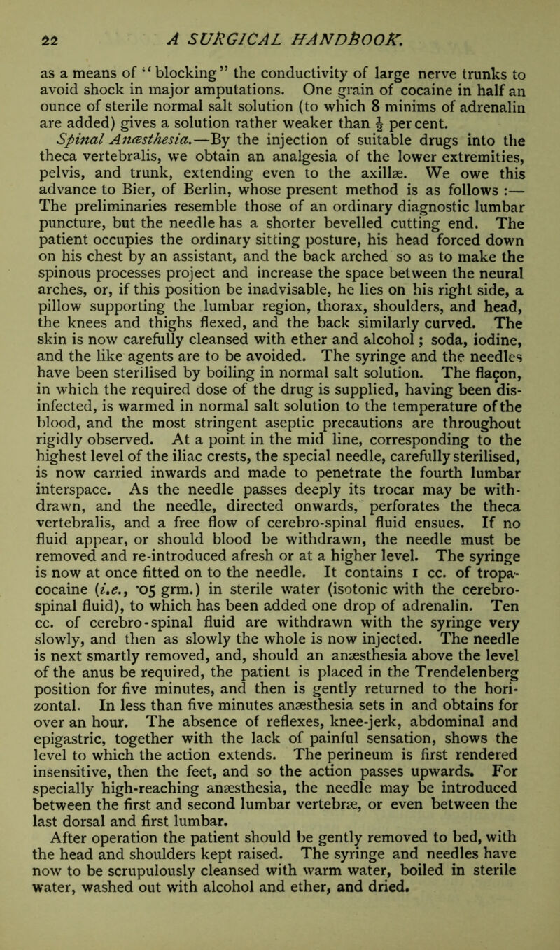 as a means of “blocking” the conductivity of large nerve trunks to avoid shock in major amputations. One grain of cocaine in half an ounce of sterile normal salt solution (to which 8 minims of adrenalin are added) gives a solution rather weaker than J percent. Spinal Ancesthesia.—By the injection of suitable drugs into the theca vertebralis, we obtain an analgesia of the lower extremities, pelvis, and trunk, extending even to the axillae. We owe this advance to Bier, of Berlin, whose present method is as follows :— The preliminaries resemble those of an ordinary diagnostic lumbar puncture, but the needle has a shorter bevelled cutting end. The patient occupies the ordinary sitting posture, his head forced down on his chest by an assistant, and the back arched so as to make the spinous processes project and increase the space between the neural arches, or, if this position be inadvisable, he lies on his right side, a pillow supporting the lumbar region, thorax, shoulders, and head, the knees and thighs flexed, and the back similarly curved. The skin is now carefully cleansed with ether and alcohol; soda, iodine, and the like agents are to be avoided. The syringe and the needles have been sterilised by boiling in normal salt solution. The fla£on, in which the required dose of the drug is supplied, having been dis- infected, is warmed in normal salt solution to the temperature of the blood, and the most stringent aseptic precautions are throughout rigidly observed. At a point in the mid line, corresponding to the highest level of the iliac crests, the special needle, carefully sterilised, is now carried inwards and made to penetrate the fourth lumbar interspace. As the needle passes deeply its trocar may be with- drawn, and the needle, directed onwards, perforates the theca vertebralis, and a free flow of cerebro-spinal fluid ensues. If no fluid appear, or should blood be withdrawn, the needle must be removed and re-introduced afresh or at a higher level. The syringe is now at once fitted on to the needle. It contains I cc. of tropa- cocaine (i,e., *05 grm.) in sterile water (isotonic with the cerebro- spinal fluid), to which has been added one drop of adrenalin. Ten cc. of cerebro-spinal fluid are withdrawn with the syringe very slowly, and then as slowly the whole is now injected. The needle is next smartly removed, and, should an anaesthesia above the level of the anus be required, the patient is placed in the Trendelenberg position for five minutes, and then is gently returned to the hori- zontal. In less than five minutes anaesthesia sets in and obtains for over an hour. The absence of reflexes, knee-jerk, abdominal and epigastric, together with the lack of painful sensation, shows the level to which the action extends. The perineum is first rendered insensitive, then the feet, and so the action passes upwards. For specially high-reaching anaesthesia, the needle may be introduced between the first and second lumbar vertebrae, or even between the last dorsal and first lumbar. After operation the patient should be gently removed to bed, with the head and shoulders kept raised. The syringe and needles have now to be scrupulously cleansed with warm water, boiled in sterile water, washed out with alcohol and ether, and dried.