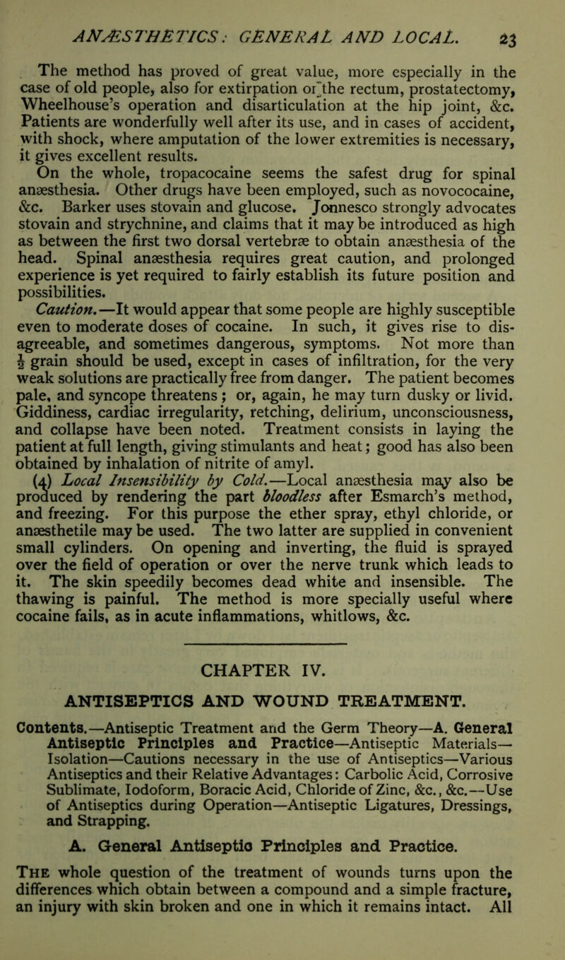 The method has proved of great value, more especially in the case of old people, also for extirpation oLthe rectum, prostatectomy, Wheelhouse’s operation and disarticulation at the hip joint, &c. Patients are wonderfully well after its use, and in cases of accident, with shock, where amputation of the lower extremities is necessary, it gives excellent results. On the whole, tropacocaine seems the safest drug for spinal anaesthesia. Other drugs have been employed, such as novococaine, &c. Barker uses stovain and glucose. Jonnesco strongly advocates stovain and strychnine, and claims that it may be introduced as high as between the first two dorsal vertebrae to obtain anaesthesia of the head. Spinal anaesthesia requires great caution, and prolonged experience is yet required to fairly establish its future position and possibilities. Caution.—It would appear that some people are highly susceptible even to moderate doses of cocaine. In such, it gives rise to dis- agreeable, and sometimes dangerous, symptoms. Not more than J grain should be used, except in cases of infiltration, for the very weak solutions are practically free from danger. The patient becomes pale, and syncope threatens ; or, again, he may turn dusky or livid. Giddiness, cardiac irregularity, retching, delirium, unconsciousness, and collapse have been noted. Treatment consists in laying the patient at full length, giving stimulants and heat; good has also been obtained by inhalation of nitrite of amyl. (a) Local Insensibility by Cold.—Local anaesthesia may also be produced by rendering the part bloodless after Esmarch’s method, and freezing. For this purpose the ether spray, ethyl chloride, or anaesthetile may be used. The two latter are supplied in convenient small cylinders. On opening and inverting, the fluid is sprayed over the field of operation or over the nerve trunk which leads to it. The skin speedily becomes dead white and insensible. The thawing is painful. The method is more specially useful where cocaine fails, as in acute inflammations, whitlows, &c. CHAPTER IV. ANTISEPTICS AND WOUND TREATMENT. Contents.—Antiseptic Treatment and the Germ Theory—A. General Antiseptic Principles and Practice—Antiseptic Materials— Isolation—Cautions necessary in the use of Antiseptics—Various Antiseptics and their Relative Advantages: Carbolic Acid, Corrosive Sublimate, Iodoform, Boracic Acid, Chloride of Zinc, &c., &c.—Use of Antiseptics during Operation—Antiseptic Ligatures, Dressings, and Strapping. A. General Antiseptic Principles and Practice. The whole question of the treatment of wounds turns upon the differences which obtain between a compound and a simple fracture, an injury with skin broken and one in which it remains intact. All