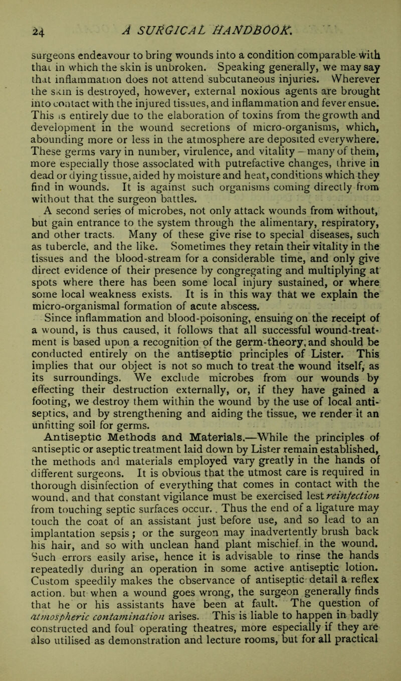 surgeons endeavour to bring wounds into a condition comparable 'sVith thai in which the skin is unbroken. Speaking generally, we may say that inflammation does not attend subcutaneous injuries. Wherever the s.vin is destroyed, however, external noxious agents are brought into contact with the injured tissues, and inflammation and fever ensue. This is entirely due to the elaboration of toxins from the growth and development in the wound secretions of micro-organisms, which, abounding more or less in the atmosphere are deposited everywhere. These germs vary in number, virulence, and vitality - many of them, more especially those associated with putrefactive changes, thrive in dead or dying tissue, aided hy moisture and heat, conditions which they find in wounds. It is against such organisms coming directly from without that the surgeon battles. A second series of microbes, not only attack wounds from without, but gain entrance to the system through the alimentary, respiratory, and other tracts. Many of these give rise to special diseases, such as tubercle, and the like. Sometimes they retain their vitality in the tissues and the blood-stream for a considerable time, and only give direct evidence of their presence by congregating and multiplying at spots where there has been some local injury sustained, or where some local weakness exists. It is in this way that we explain the micro-organismal formation of acute abscess. Since inflammation and blood-poisoning, ensuing on the receipt of a wound, is thus caused, it follows that all successful wound-treat- ment is based upon a recognition of the germ-theory, and should be conducted entirely on the antiseptic principles of Lister. This implies that our object is not so much to treat the wound itself, as its surroundings. We exclude microbes from our wounds by effecting their destruction externally, or, if they have gained a footing, we destroy them within the wound by the use of local anti- septics, and by strengthening and aiding the tissue, we render it an unfitting soil for germs. Antiseptic Methods and Materials.—While the principles of antiseptic or aseptic treatment laid down by Lister remain established, the methods and materials employed vary greatly in the hands of different surgeons. It is obvious that the utmost care is required in thorough disinfection of everything that comes in contact with the wound, and that constant vigilance must be exercised lest reinfection from touching septic surfaces occur.. Thus the end of a ligature may touch the coat of an assistant just before use, and so lead to an implantation sepsis; or the surgeon may inadvertently brush back his hair, and so with unclean hand plant mischief in the wound. Such errors easily arise, hence it is advisable to rinse the hands repeatedly during an operation in some active antiseptic lotion. Custom speedily makes the observance of antiseptic detail a reflex action, but when a wound goes wrong, the surgeon generally finds that he or his assistants have been at fault. The question of atmospheric contamination arises. This is liable to happen in badly constructed and foul operating theatres, more especially if they are also utilised as demonstration and lecture rooms, but for all practical