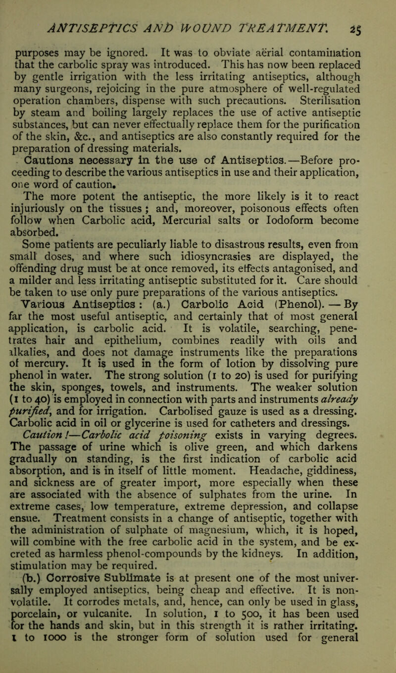 purposes may be ignored. It was to obviate aerial contamination that the carbolic spray was introduced. This has now been replaced by gentle irrigation with the less irritating antiseptics, although many surgeons, rejoicing in the pure atmosphere of well-regulated operation chambers, dispense with such precautions. Sterilisation by steam and boiling largely replaces the use of active antiseptic substances, but can never effectually replace them for the purification of the skin, &c., and antiseptics are also constantly required for the preparation of dressing materials. Cautions necessary in the use of Antiseptics.—Before pro- ceeding to describe the various antiseptics in use and their application, one word of caution. The more potent the antiseptic, the more likely is it to react injuriously on the tissues ; and, moreover, poisonous effects often follow when Carbolic acid, Mercurial salts or Iodoform become absorbed. Some patients are peculiarly liable to disastrous results, even from small doses, and where such idiosyncrasies are displayed, the offending drug must be at once removed, its effects antagonised, and a milder and less irritating antiseptic substituted for it. Care should be taken to use only pure preparations of the various antiseptics. Various Antiseptics: (a.) Carbolic Acid (Phenol).—By far the most useful antiseptic, and certainly that of most general application, is carbolic acid. It is volatile, searching, pene- trates hair and epithelium, combines readily with oils and ilkalies, and does not damage instruments like the preparations of mercury. It is used in the form of lotion by dissolving pure phenol in water. The strong solution (i to 20) is used for purifying the skin, sponges, towels, and instruments. The weaker solution (1 to 40) is employed in connection with parts and instruments already purified, and for irrigation. Carbolised gauze is used as a dressing. Carbolic acid in oil or glycerine is used for catheters and dressings. Caution!—Carbolic acid poisoning exists in varying degrees. The passage of urine which is olive green, and which darkens gradually on standing, is the first indication of carbolic acid absorption, and is in itself of little moment. Headache, giddiness, and sickness are of greater import, more especially when these are associated with the absence of sulphates from the urine. In extreme cases, low temperature, extreme depression, and collapse ensue. Treatment consists in a change of antiseptic, together with the administration of sulphate of magnesium, which, it is hoped, will combine with the free carbolic acid in the system, and be ex- creted as harmless phenol-compounds by the kidneys. In addition, stimulation may be required. (b.) Corrosive Sublimate is at present one of the most univer- sally employed antiseptics, being cheap and effective. It is non- volatile. It corrodes metals, and, hence, can only be used in glass, porcelain, or vulcanite. In solution, I to 500, it has been used for the hands and skin, but in this strength it is rather irritating. I to 1000 is the stronger form of solution used for general