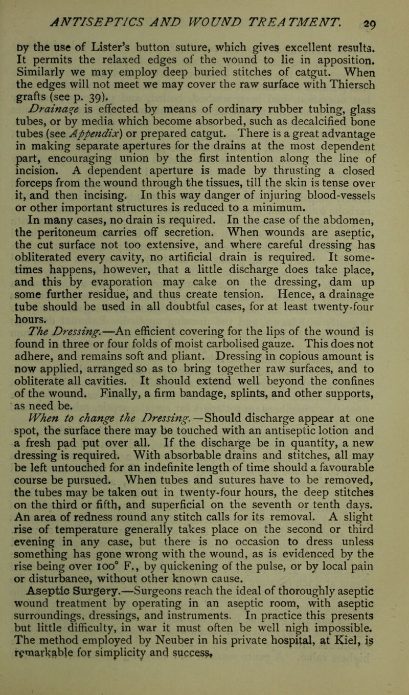 Dy the use of Lister’s button suture, which gives excellent results. It permits the relaxed edges of the wound to lie in apposition. Similarly we may employ deep buried stitches of catgut. When the edges will not meet we may cover the raw surface with Thiersch grafts (see p. 39). Drainage is effected by means of ordinary rubber tubing, glass tubes, or by media which become absorbed, such as decalcified bone tubes (see Appendix) or prepared catgut. There is a great advantage in making separate apertures for the drains at the most dependent part, encouraging union by the first intention along the line of incision. A dependent aperture is made by thrusting a closed forceps from the wound through the tissues, till the skin is tense over it, and then incising. In this way danger of injuring blood-vessels or other important structures is reduced to a minimum. In many cases, no drain is required. In the case of the abdomen, the peritoneum carries off secretion. When wounds are aseptic, the cut surface not too extensive, and where careful dressing has obliterated every cavity, no artificial drain is required. It some- times happens, however, that a little discharge does take place, and this by evaporation may cake on the dressing, dam up some further residue, and thus create tension. Hence, a drainage tube should be used in all doubtful cases, for at least twenty-four hours. The Dressing.—An efficient covering for the lips of the wound is found in three or four folds of moist carbolised gauze. This does not adhere, and remains soft and pliant. Dressing in copious amount is now applied, arranged so as to bring together raw surfaces, and to obliterate all cavities. It should extend well beyond the confines of the wound. Finally, a firm bandage, splints, and other supports, as need be. When to change the Dressing.—Should discharge appear at one spot, the surface there may be touched with an antiseptic lotion and a fresh pad put over all. If the discharge be in quantity, a new dressing is required. With absorbable drains and stitches, all may be left untouched for an indefinite length of time should a favourable course be pursued. When tubes and sutures have to be removed, the tubes may be taken out in twenty-four hours, the deep stitches on the third or fifth, and superficial on the seventh or tenth days. An area of redness round any stitch calls for its removal. A slight rise of temperature generally takes place on the second or third evening in any case, but there is no occasion to dress unless something has gone wrong with the wound, as is evidenced by the rise being over ioo° F., by quickening of the pulse, or by local pain or disturbance, without other known cause. Aseptic Surgery.—Surgeons reach the ideal of thoroughly aseptic wound treatment by operating in an aseptic room, with aseptic surroundings, dressings, and instruments. In practice this presents but little difficulty, in war it must often be well nigh impossible. The method employed by Neuber in his private hospital, at Kiel, is remarkable for simplicity and success