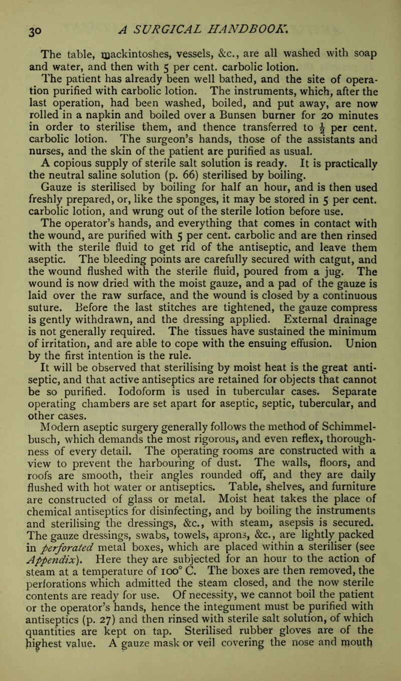The table, mackintoshes, vessels, &c., are all washed with soap and water, and then with 5 per cent, carbolic lotion. The patient has already been well bathed, and the site of opera- tion purified with carbolic lotion. The instruments, which, after the last operation, had been washed, boiled, and put away, are now rolled in a napkin and boiled over a Bunsen burner for 20 minutes in order to sterilise them, and thence transferred to J per cent, carbolic lotion. The surgeon’s hands, those of the assistants and nurses, and the skin of the patient are purified as usual. A copious supply of sterile salt solution is ready. It is practically the neutral saline solution (p. 66) sterilised by boiling. Gauze is sterilised by boiling for half an hour, and is then used freshly prepared, or, like the sponges, it may be stored in 5 per cent, carbolic lotion, and wrung out of the sterile lotion before use. The operator’s hands, and everything that comes in contact with the wound, are purified with 5 per cent, carbolic and are then rinsed with the sterile fluid to get rid of the antiseptic, and leave them aseptic. The bleeding points are carefully secured with catgut, and the wound flushed with the sterile fluid, poured from a jug. The wound is now dried with the moist gauze, and a pad of the gauze is laid over the raw surface, and the wound is closed by a continuous suture. Before the last stitches are tightened, the gauze compress is gently withdrawn, and the dressing applied. External drainage is not generally required. The tissues have sustained the minimum of irritation, and are able to cope with the ensuing effusion. Union by the first intention is the rule. It will be observed that sterilising by moist heat is the great anti- septic, and that active antiseptics are retained for objects that cannot be so purified. Iodoform is used in tubercular cases. Separate operating chambers are set apart for aseptic, septic, tubercular, and other cases. Modern aseptic surgery generally follows the method of Schimmel- busch, which demands the most rigorous, and even reflex, thorough- ness of every detail. The operating rooms are constructed with a view to prevent the harbouring of dust. The wralls, floors, and roofs are smooth, their angles rounded off, and they are daily flushed with hot water or antiseptics. Table, shelves, and furniture are constructed of glass or metal. Moist heat takes the place of chemical antiseptics for disinfecting, and by boiling the instruments and sterilising the dressings, &c., with steam, asepsis is secured. The gauze dressings, swabs, towels, aprons, &c., are lightly packed in perforated metal boxes, which are placed within a steriliser (see Appendix). Here they are subjected for an hour to the action of steam at a temperature of ioo° C. The boxes are then removed, the perforations which admitted the steam closed, and the now sterile contents are ready for use. Of necessity, we cannot boil the patient or the operator’s hands, hence the integument must be purified with antiseptics (p. 27) and then rinsed with sterile salt solution, of which quantities are kept on tap. Sterilised rubber gloves are of the Jiighest value. A gauze mask or veil covering the nose and mouth