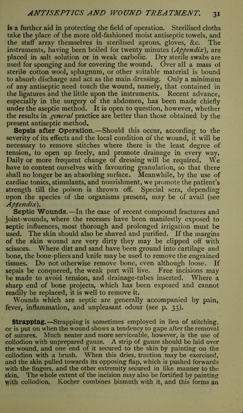 is a further aid in protecting the field of operation. Sterilised cloths take the place of the more old-fashioned moist antiseptic towels, and the staff array themselves in sterilised aprons, gloves, &c. The instruments, having been boiled for twenty minutes [Appendix), are placed in salt solution or in weak carbolic. Dry sterile swabs are used for sponging and for covering the wound. Over all a mass of sterile cotton wool, sphagnum, or other suitable material is bound to absorb discharge and act as the main dressing. Only a minimum of any antiseptic need touch the wound, namely, that contained in the ligatures and the little upon the instruments. Recent advance, especially in the surgery of the abdomen, has been made chiefly under the aseptic method. It is open to question, however, whether the results in general practice are better than those obtained by the present antiseptic method. Sepsis after Operation.—Should this occur, according to the severity of its effects and the local condition of the wound, it will be necessary to remove stitches where there is the least degree of tension, to open up freely, and promote drainage in every way. Daily or more frequent change of dressing will be required. We have to content ourselves with favouring granulation, so that there shall no longer be an absorbing surface. Meanwhile, by the use of cardiac tonics, stimulants, and nourishment, we promote the patient’s strength till the poison is thrown off. Special sera, depending upon the species of the organisms present, may be of avail (see Appendix). Septic Wounds.—In the case of recent compound fractures and joint-wounds, where the recesses have been manifestly exposed to septic influences, most thorough and prolonged irrigation must be used. The skin should also be shaved and purified. If the margins of the skin wound are very dirty they may be clipped off with scissors. Where dirt and sand have been ground into cartilage and bone, the bone-pliers and knife may be used to remove the engrained tissues. Do not otherwise remove bone, even although loose. If sepsis be conquered, the weak part will live. Free incisions may be made to avoid tension, and drainage-tubes inserted. Where a sharp end of bone projects, which has been exposed and cannot readily be replaced, it is well to remove it. Wounds which are septic are generally accompanied by pain, fever, inflammation, and unpleasant odour (see p. 33). Strapping.—Strapping is sometimes employed in lieu of stitching, or is put on when the wound shows a tendency to gape after the removal of sutures. Much neater and more serviceable, however, is the use of collodion with unprepared gauze. A strip of gauze should be laid over the wound, and one end of it secured to the skin by painting on the collodion with a brush. When this dries, traction maybe exercised, and the skin pulled towards its opposing flap, which is pushed forwards with the fingers, and the other extremity secured in like manner to the skin. The whole extent of the incision may also be fortified by painting yyitfi collodion. Kocher combines bismuth with it, and this forms an
