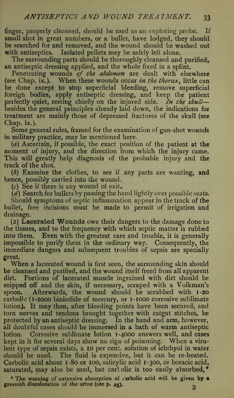 finger, properly cleansed, should be used as an exploring probe. If small shot in great numbers, or a bullet, have lodged, they should be searched for and removed, and the wound should be washed out with antiseptics. Isolated pellets may be safely left alone. The surrounding parts should be thoroughly cleansed and purified, an antiseptic dressing applied, and the whole fixed in a splint. Penetrating wounds of the abdomen are dealt with elsewhere (see Chap. ix.). When these wounds occur in the thorax, little can be done except to stop superficial bleeding, remove superficial foreign bodies, apply antiseptic dressing, and keep the patient perfectly quiet, resting chiefly on the injured side. In the skull— besides the general principles already laid down, the indications for treatment are mainly those of depressed fractures of the skull (see Chap. ix.). Some general rules, framed for the examination of gun-shot wounds in military practice, may be mentioned here. (a) Ascertain, if possible, the exact position of the patient at the moment of injury, and the direction from which the injury came. This will greatly help diagnosis of the probable injury and the track of the shot. (b) Examine the clothes, to see if any parts are wanting, and hence, possibly carried into the wound. (c) See if there is any wound of exit. \d) Search for bullets by passing the hand lightly over possible seats. Should symptoms of septic inflammation appear in the track of the bullet, free incisions must be made to permit of irrigation and drainage. (2) Lacerated Wounds owe their dangers to the damage done to the tissues, and to the frequency with which septic matter is rubbed into them. Even with the greatest care and trouble, it is generally impossible to purify them in the ordinary way. Consequently, the immediate dangers and subsequent troubles of sepsis are specially great. When a lacerated wound is first seen, the surrounding skin should be cleansed and purified, and the wound itself freed from all apparent dirt. Portions of lacerated muscle ingrained with dirt should be snipped off and the skin, if necessary, scraped with a Volkman’s spoon. Afterwards, the wound should be scrubbed with 1 -20 carbolic (1-2000 biniodide of mercury, or 1-1000 corrosive sublimate lotion). It may then, after bleeding points have been secured, and torn nerves and tendons brought together with catgut stitches, be protected by an antiseptic dressing. In the hand and arm, however, all doubtful cases should be immersed in a bath of warm antiseptic lotion. Corrosive sublimate lotion I -4000 answers well, and cases kept in it for several days show no sign of poisoning. When a viru- lent type of sepsis exists, a 10 per cent, solution of ichthyol in water should be used. The fluid is expensive, but it can be re-heated. Carbolic acid about 1-80 or 100, salicylic acid 1-300, or boracic acid, saturated, may also be used, but carl olic is too easily absorbed, * * The warning of extensive absorption of carbolic acid will be given by a greenish discoloration of the urine (see p. 25). „
