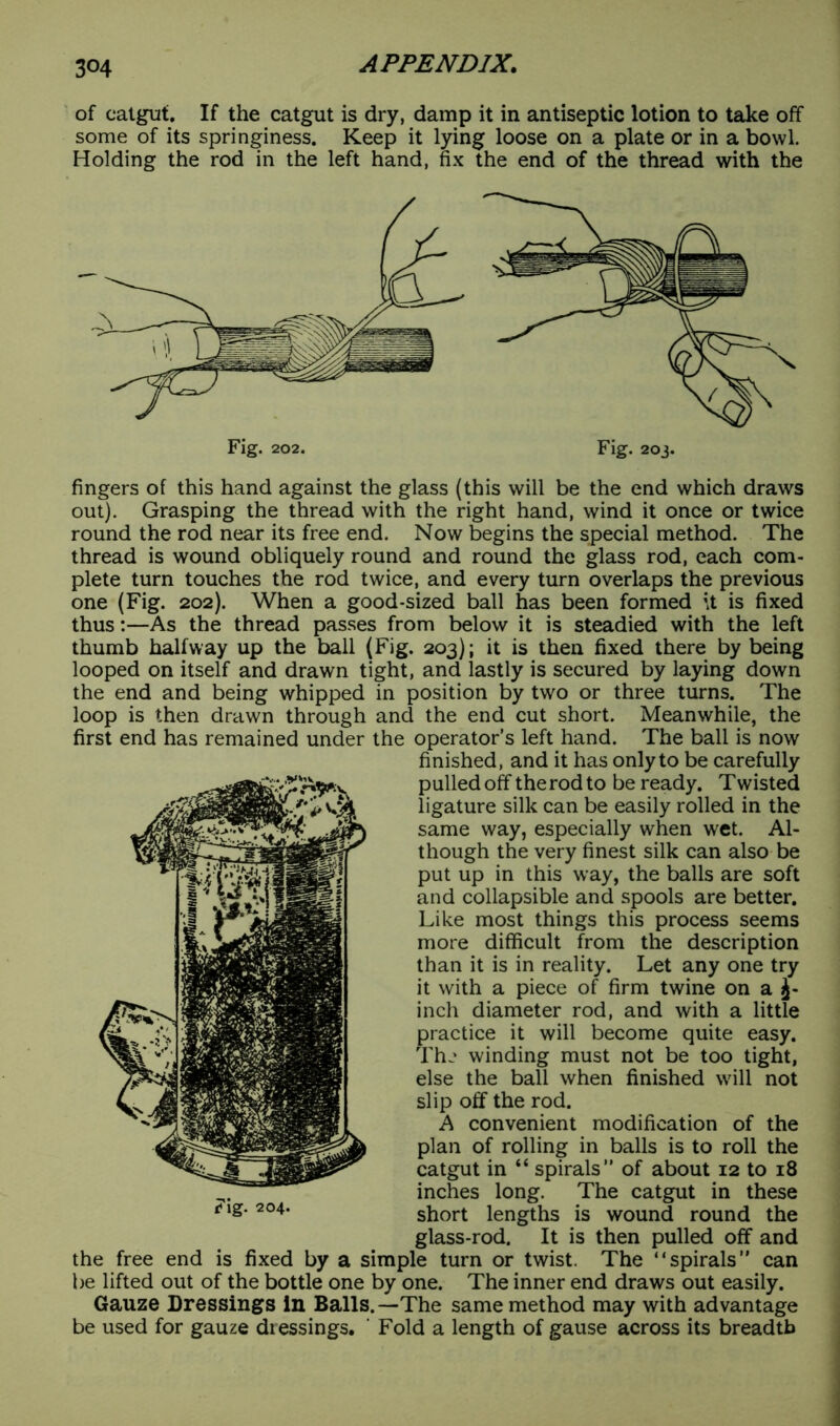 of catgut. If the catgut is dry, damp it in antiseptic lotion to take off some of its springiness. Keep it lying loose on a plate or in a bowl. Holding the rod in the left hand, fix the end of the thread with the fingers of this hand against the glass (this will be the end which draws out). Grasping the thread with the right hand, wind it once or twice round the rod near its free end. Now begins the special method. The thread is wound obliquely round and round the glass rod, each com- plete turn touches the rod twice, and every turn overlaps the previous one (Fig. 202). When a good-sized ball has been formed it is fixed thus:—As the thread passes from below it is steadied with the left thumb halfway up the ball (Fig. 203); it is then fixed there by being looped on itself and drawn tight, and lastly is secured by laying down the end and being whipped in position by two or three turns. The loop is then drawn through and the end cut short. Meanwhile, the first end has remained under the operator’s left hand. The ball is now finished, and it has only to be carefully pulled off the rod to be ready. T wisted ligature silk can be easily rolled in the same way, especially when wet. Al- though the very finest silk can also be put up in this way, the balls are soft and collapsible and spools are better. Like most things this process seems more difficult from the description than it is in reality. Let any one try it with a piece of firm twine on a £- inch diameter rod, and with a little practice it will become quite easy. The winding must not be too tight, else the ball when finished will not slip off the rod. A convenient modification of the plan of rolling in balls is to roll the catgut in “ spirals” of about 12 to 18 inches long. The catgut in these short lengths is wound round the glass-rod. It is then pulled off and the free end is fixed by a simple turn or twist. The “spirals” can be lifted out of the bottle one by one. The inner end draws out easily. Gauze Dressings in Balls.—The same method may with advantage be used for gauze diessings. Fold a length of gause across its breadth t*ig. 204.