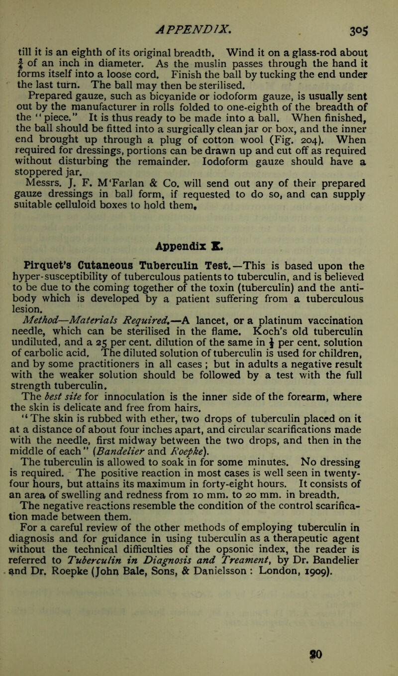 till it is an eighth of its original breadth. Wind it on a glass-rod about i of an inch in diameter. As the muslin passes through the hand it forms itself into a loose cord. Finish the ball by tucking the end under the last turn. The ball may then be sterilised. Prepared gauze, such as bicyanide or iodoform gauze, is usually sent out by the manufacturer in rolls folded to one-eighth of the breadth of the “ piece.” It is thus ready to be made into a ball. When finished, the ball should be fitted into a surgically clean jar or box, and the inner end brought up through a plug of cotton wool (Fig. 204). When required for dressings, portions can be drawn up and cut off as required without disturbing the remainder. Iodoform gauze should have a stoppered jar. Messrs. J. F. M'Farlan & Co. will send out any of their prepared gauze dressings in ball form, if requested to do so, and can supply suitable celluloid boxes to hold them. Appendix I. Pirquet’s Cutaneous Tuberculin Test.—This is based upon the hyper-susceptibility of tuberculous patients to tuberculin, and is believed to be due to the coming together of the toxin (tuberculin) and the anti- body which is developed by a patient suffering from a tuberculous lesion. Method—Materials Required,—A lancet, or a platinum vaccination needle, which can be sterilised in the flame. Koch’s old tuberculin undiluted, and a 25 per cent, dilution of the same in J per cent, solution of carbolic acid. The diluted solution of tuberculin is used for children, and by some practitioners in all cases ; but in adults a negative result with the weaker solution should be followed by a test with the full strength tuberculin. The best site for innoculation is the inner side of the forearm, where the skin is delicate and free from hairs. “The skin is rubbed with ether, two drops of tuberculin placed on it at a distance of about four inches apart, and circular scarifications made with the needle, first midway between the two drops, and then in the middle of each” (Bandelier and Roepke). The tuberculin is allowed to soak in for some minutes. No dressing is required. The positive reaction in most cases is well seen in twenty- four hours, but attains its maximum in forty-eight hours. It consists of an area of swelling and redness from 10 mm. to 20 mm. in breadth. The negative reactions resemble the condition of the control scarifica- tion made between them. For a careful review of the other methods of employing tuberculin in diagnosis and for guidance in using tuberculin as a therapeutic agent without the technical difficulties of the opsonic index, the reader is referred to Tuberculin in Diagnosis and Treament, by Dr. Bandelier and Dr. Roepke (John Bale, Sons, & Danielsson : London, 1909). SO