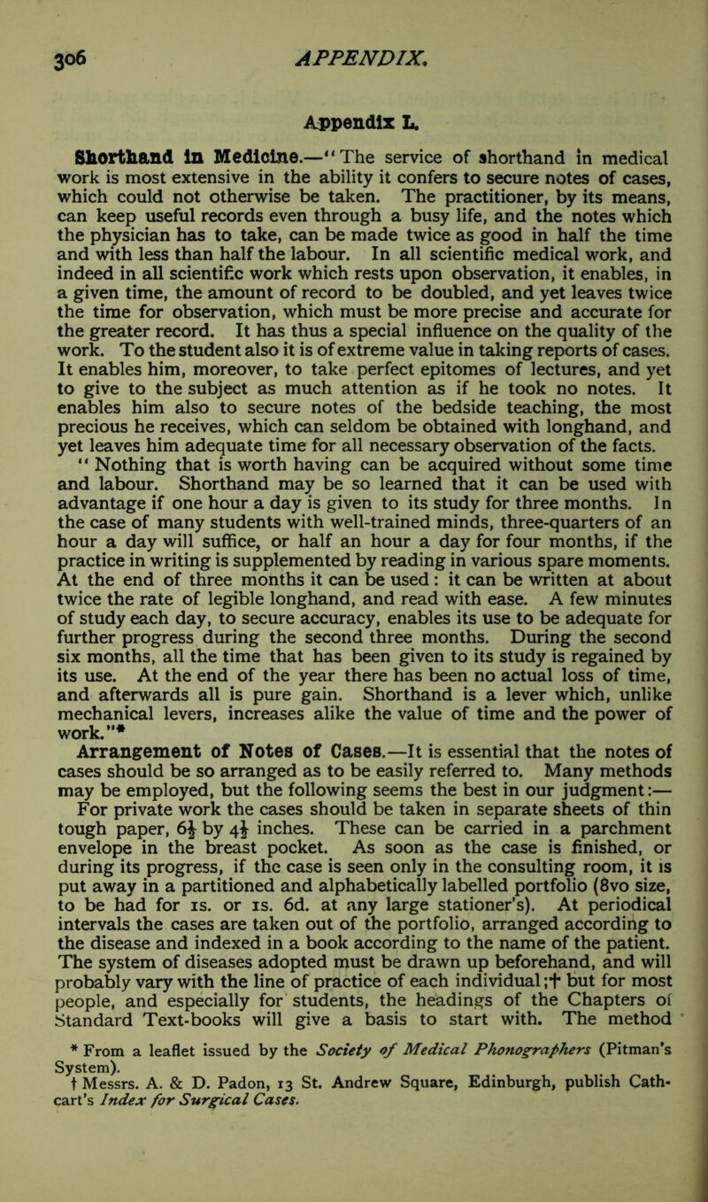 Appendix L. Shorthand In Medicine.—“The service of shorthand in medical work is most extensive in the ability it confers to secure notes of cases, which could not otherwise be taken. The practitioner, by its means, can keep useful records even through a busy life, and the notes which the physician has to take, can be made twice as good in half the time and with less than half the labour. In all scientific medical work, and indeed in all scientific work which rests upon observation, it enables, in a given time, the amount of record to be doubled, and yet leaves twice the time for observation, which must be more precise and accurate for the greater record. It has thus a special influence on the quality of the work. To the student also it is of extreme value in taking reports of cases. It enables him, moreover, to take perfect epitomes of lectures, and yet to give to the subject as much attention as if he took no notes. It enables him also to secure notes of the bedside teaching, the most precious he receives, which can seldom be obtained with longhand, and yet leaves him adequate time for all necessary observation of the facts. “ Nothing that is worth having can be acquired without some time and labour. Shorthand may be so learned that it can be used with advantage if one hour a day is given to its study for three months. I n the case of many students with well-trained minds, three-quarters of an hour a day will suffice, or half an hour a day for four months, if the practice in writing is supplemented by reading in various spare moments. At the end of three months it can be used : it can be written at about twice the rate of legible longhand, and read with ease. A few minutes of study each day, to secure accuracy, enables its use to be adequate for further progress during the second three months. During the second six months, all the time that has been given to its study is regained by its use. At the end of the year there has been no actual loss of time, and afterwards all is pure gain. Shorthand is a lever which, unlike mechanical levers, increases alike the value of time and the power of work.”* Arrangement of Notes of Cases.—It is essential that the notes of cases should be so arranged as to be easily referred to. Many methods may be employed, but the following seems the best in our judgment:— For private work the cases should be taken in separate sheets of thin tough paper, 6\ by 4J inches. These can be carried in a parchment envelope in the breast pocket. As soon as the case is finished, or during its progress, if the case is seen only in the consulting room, it is put away in a partitioned and alphabetically labelled portfolio (8vo size, to be had for is. or is. 6d. at any large stationer’s). At periodical intervals the cases are taken out of the portfolio, arranged according to the disease and indexed in a book according to the name of the patient. The system of diseases adopted must be drawn up beforehand, and will probably vary with the line of practice of each individual;+ but for most people, and especially for students, the headings of the Chapters ol Standard Text-books will give a basis to start with. The method * From a leaflet issued by the Society of Medical Phonographers (Pitman’s System). t Messrs. A. & D. Padon, 13 St. Andrew Square, Edinburgh, publish Cath* cart’s Index for Surgical Cases.