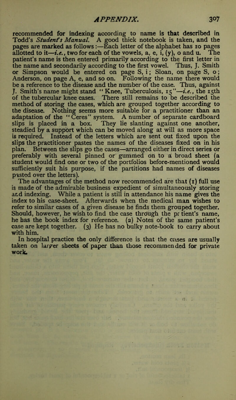 recommended for indexing according to name is that described in Todd’s Student's Manual. A good thick notebook is taken, and the pages are marked as follows:—Each letter of the alphabet has io pages allotted to it—i.e., two for each of the vowels, a, e, i, (y), o and u. The patient's name is then entered primarily according to the first letter in the name and secondarily according to the first vowel. Thus, J. Smith or Simpson would be entered on page S, i; Sloan, on page S, o; Anderson, on page A, e, and so on. Following the name there would be a reference to the disease and the number of the case. Thus, against J. Smith’s name might stand “ Knee, Tuberculosis, 15”—i.e., the 15th of the tubercular knee cases. There still remains to be described the method of storing the cases, which are grouped together according to the disease. Nothing seems more suitable for a practitioner than an adaptation of the “ Ceres ” system. A number of separate cardboard slips is placed in a box. They lie slanting against one another, steadied by a support which can be moved along at will as more space is required. Instead of the letters which are sent out fixed upon the slips the practitioner pastes the names of the diseases fixed on in his plan. Between the slips go the cases—arranged either in direct series or preferably with several pinned or gummed on to a broad sheet (a student would find one or two of the portfolios before-mentioned would sufficiently suit his purpose, if the partitions had names of diseases pasted over the letters). The advantages of the method now recommended are that (1) full use is made of the admirable business expedient of simultaneously storing ar.d indexing. While a patient is still in attendance his name gives the index to his case-sheet. Afterwards when the medical man wishes to refer to similar cases of a given disease he finds them grouped together. Should, however, he wish to find the case through the p? tient’s name, he has the book index for reference. (2) Notes of the same patient's case are kept together. (3) He has no bulky note-book to carry about with him. In hospital practice the only difference is that the cases are usually taken on larger sheets of paper than those recommended for private work.